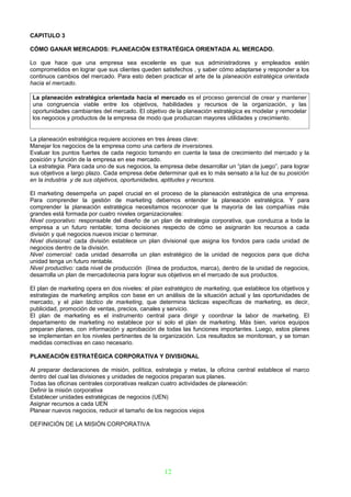 CAPITULO 3

CÓMO GANAR MERCADOS: PLANEACIÓN ESTRATÉGICA ORIENTADA AL MERCADO.

Lo que hace que una empresa sea excelente es que sus administradores y empleados estén
comprometidos en lograr que sus clientes queden satisfechos , y saber cómo adaptarse y responder a los
continuos cambios del mercado. Para esto deben practicar el arte de la planeación estratégica orientada
hacia el mercado.

 La planeación estratégica orientada hacia el mercado es el proceso gerencial de crear y mantener
 una congruencia viable entre los objetivos, habilidades y recursos de la organización, y las
 oportunidades cambiantes del mercado. El objetivo de la planeación estratégica es modelar y remodelar
 los negocios y productos de la empresa de modo que produzcan mayores utilidades y crecimiento.


La planeación estratégica requiere acciones en tres áreas clave:
Manejar los negocios de la empresa como una cartera de inversiones.
Evaluar los puntos fuertes de cada negocio tomando en cuenta la tasa de crecimiento del mercado y la
posición y función de la empresa en ese mercado.
La estrategia. Para cada uno de sus negocios, la empresa debe desarrollar un “plan de juego”, para lograr
sus objetivos a largo plazo. Cada empresa debe determinar qué es lo más sensato a la luz de su posición
en la industria y de sus objetivos, oportunidades, aptitudes y recursos.

El marketing desempeña un papel crucial en el proceso de la planeación estratégica de una empresa.
Para comprender la gestión de marketing debemos entender la planeación estratégica. Y para
comprender la planeación estratégica necesitamos reconocer que la mayoría de las compañías más
grandes está formada por cuatro niveles organizacionales:
Nivel corporativo: responsable del diseño de un plan de estrategia corporativa, que conduzca a toda la
empresa a un futuro rentable; toma decisiones respecto de cómo se asignarán los recursos a cada
división y qué negocios nuevos iniciar o terminar.
Nivel divisional: cada división establece un plan divisional que asigna los fondos para cada unidad de
negocios dentro de la división.
Nivel comercial: cada unidad desarrolla un plan estratégico de la unidad de negocios para que dicha
unidad tenga un futuro rentable.
Nivel productivo: cada nivel de producción (línea de productos, marca), dentro de la unidad de negocios,
desarrolla un plan de mercadotecnia para lograr sus objetivos en el mercado de sus productos.

El plan de marketing opera en dos niveles: el plan estratégico de marketing, que establece los objetivos y
estrategias de marketing amplios con base en un análisis de la situación actual y las oportunidades de
mercado, y el plan táctico de marketing, que determina tácticas específicas de marketing, es decir,
publicidad, promoción de ventas, precios, canales y servicio.
El plan de marketing es el instrumento central para dirigir y coordinar la labor de marketing. El
departamento de marketing no establece por sí solo el plan de marketing. Más bien, varios equipos
preparan planes, con información y aprobación de todas las funciones importantes. Luego, estos planes
se implementan en los niveles pertinentes de la organización. Los resultados se monitorean, y se toman
medidas correctivas en caso necesario.

PLANEACIÓN ESTRATÉGICA CORPORATIVA Y DIVISIONAL

Al preparar declaraciones de misión, política, estrategia y metas, la oficina central establece el marco
dentro del cual las divisiones y unidades de negocios preparan sus planes.
Todas las oficinas centrales corporativas realizan cuatro actividades de planeación:
Definir la misión corporativa
Establecer unidades estratégicas de negocios (UEN)
Asignar recursos a cada UEN
Planear nuevos negocios, reducir el tamaño de los negocios viejos

DEFINICIÓN DE LA MISIÓN CORPORATIVA




                                                   12
 