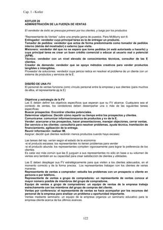 Cap. 1 - Kotler

 KOTLER 20
 ADMINISTRACIÓN DE LA FUERZA DE VENTAS

 El vendedor de éxito se preocupa primero por los clientes, y luego por los productos

 “Representante de Ventas” cubre una amplia gama de puestos. Para McMurry son 6:
 Entregador: vendedor cuya principal tarea es la de entregar un producto.
 Tomador de pedidos: vendedor que actúa de forma predominante como tomador de pedidos
 interno (detrás del mostrador) o externo (que visita.
 Misionero: vendedor del que no se espera que tome pedidos (ni está autorizado a hacerlo) y
 cuya principal tarea es crear un buen crédito comercial o educar al usuario real o potencial
 (APM).
 Técnico: vendedor con un nivel elevado de conocimientos técnicos, consultor de las E
 clientes.
 Creador de demanda: vendedor que se apoya métodos creativos para vender productos
 tangibles o intangibles.
 Proveedor de soluciones: vendedor cuya pericia radica en resolver el problema de un cliente con un
 sistema de productos y servicios de la E.


 DISEÑO DE UNA FV
 El personal de ventas funciona como vínculo personal entre la empresa y sus clientes (para muchos
 de ellos, el representante es la E)


 Objetivos y estrategia de la FV
 Las E deben definir los objetivos específicos que esperan que su FV alcance. Cualquiera sea el
 contexto de ventas, los vendedores deben desempeñar una o más de las siguientes tareas
 específicas:
 Buscar prospectos: Encontrar clientes potenciales.
 Determinar objetivos: Decidir cómo repartir su tiempo entre los prospectos y clientes.
 Comunicarse: comunicar informacionacerca de productos y sv de la E.
 Vender: acercarse a los prospectos, hacer presentaciones, manejar objeciones, cerrar ventas.
 Dar servicio a los clientes: consultoría para resolver problemas, ayuda técnica, tramitación de
 financiamiento, agilización de la entrega.
 Reunir información: realizar IM.
 Asignar: decidir qué clientes recibirán menos productos cuando haya escasez.

 Las tareas del rep. varían según el estado de la economía:
 -si el producto escasea: los representantes no tienen problemas para vender
 -si el producto abunda: los representantes compiten vigorosamente para lograr la preferencia de los
 clientes.
 Es cada vez más común que las E juzguen a sus representantes no sólo en base a su volumen de
 ventas sino también en su capacidad para crear satisfacción de clientes y utilidades.

 Las E deben desplegar sus FV estratégicamente para que visiten a los clientes adecuados, en el
 momento correcto y de la forma precisa. Los representantes trabajan con los clientes de varias
 maneras:
 Representante de ventas a comprador: estudia los problemas con un prospecto o cliente en
 persona o por teléfono.
 Representante de ventas a grupo de compradores: un representante de ventas conoce al
 mayor número posible de miembros del grupo de compradores.
 Equipo de ventas a grupo de compradores: un equipo de ventas de la empresa trabaja
 estrechamente con los miembros del grupo de compras del cliente.
 Ventas por conferencia: el representante de ventas se hace acompañar por los recursos del
 personal de la empresa para analizar un problema u oportunidad importante.
 Ventas mediante seminario: un equipo de la empresa organiza un seminario educativo para la
 empresa cliente acerca de los últimos avances.




                                                 122
 