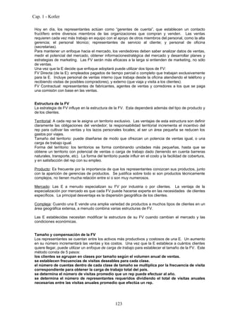 Cap. 1 - Kotler

 Hoy en día, los representantes actúan como “gerentes de cuenta”, que establecen un contacto
 fructífero entre diversos miembros de las organizaciones que compran y venden. Las ventas
 requieren cada vez más trabajo en equipo con el apoyo de otros miembros del personal, como la alta
 gerencia; el personal técnico; representantes de servicio al cliente; y personal de oficina
 (secretarias).
 Para mantener un enfoque hacia el mercado, los vendedores deben saber analizar datos de ventas,
 medir el potencial del mercado, obtener informacionestratégica del mercado y desarrollar planes y
 estrategias de marketing. Las FV serán más eficaces a la larga si entienden de marketing, no sólo
 de ventas.
 Una vez que la E decide que enfoque adoptará puede utilizar dos tipos de FV:
 FV Directa (de la E): empleados pagados de tiempo parcial o completo que trabajan exclusivamente
 para la E. Incluye personal de ventas interno (que trabaja desde la oficina atendiendo el teléfono y
 recibiendo visitas de posibles compradores), y externo (que viaja y visita a los clientes).
 FV Contractual: representantes de fabricantes, agentes de ventas y corredores a los que se paga
 una comisión con base en las ventas.


 Estructura de la FV
 La estrategia de FV influye en la estructura de la FV. Esta dependerá además del tipo de producto y
 de los clientes.

 Territorial: A cada rep se le asigna un territorio exclusivo. Las ventajas de esta estructura son definir
 claramente las obligaciones del vendedor; la responsabilidad territorial incrementa el incentivo del
 rep para cultivar las ventas y los lazos personales locales; al ser un área pequeña se reducen los
 gastos por viajes.
 Tamaño del territorio: puede diseñarse de modo que ofrezcan un potencia de ventas igual, o una
 carga de trabajo igual.
 Forma del territorio: los territorios se forma combinando unidades más pequeñas, hasta que se
 obtiene un territorio con potencial de ventas o carga de trabajo dado (teniendo en cuenta barreras
 naturales, transporte, etc). La forma del territorio puede influir en el costo y la facilidad de cobertura,
 y en satisfacción del rep con su empleo.

 Producto: Es frecuente por la importancia de que los representantes conozcan sus productos, junto
 con la aparición de gerencias de productos. Se justifica sobre todo si son productos técnicamente
 complejos, no tienen mucha relación entre sí o son muy numerosos.

 Mercado: Las E a menudo especializan su FV por industria o por clientes. La ventaja de la
 especialización por mercado es que cada FV puede hacerse experta en las necesidades de clientes
 específicos. La principal desventaja es la dispersión geográfica de los clientes.

 Compleja: Cuando una E vende una amplia variedad de productos a muchos tipos de clientes en un
 área geográfica extensa, a menudo combina varias estructuras de FV.

 Las E establecidas necesitan modificar la estructura de su FV cuando cambian el mercado y las
 condiciones económicas.


 Tamaño y compensación de la FV
 Los representantes se cuentan entre los activos más productivos y costosos de una E. Un aumento
 en su número incrementará las ventas y los costos. Una vez que la E establece a cuántos clientes
 quiere llegar, puede utilizar un enfoque de carga de trabajo para establecer el tamaño de la FV. Este
 método consta de 5 pasos:
 los clientes se agrupan en clases por tamaño según el volumen anual de ventas.
 se establecen frecuencias de visitas deseables para cada clase.
 el número de cuentas dentro de cada clase de tamaño se multiplica por la frecuencia de visita
 correspondiente para obtener la carga de trabajo total del país.
 se determina el número de visitas promedio que un rep puede efectuar al año.
 se determina el número de representantes requeridos dividiendo el total de visitas anuales
 necesarias entre las visitas anuales promedio que efectúa un rep.




                                                   123
 
