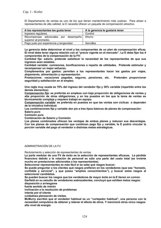 Cap. 1 - Kotler

 El Departamento de ventas es uno de los que tienen mantenimiento más costoso. Para atraer a
 representantes de alta calidad, la E necesita ofrecer un paquete de compensación atractivo.

 A los representantes les gusta tener           A la gerencia le gustaría tener
 Ingresos regulares.                            Control
 Recompensas adicionales por desempeño          Ahorro
 superior al promedio.
 Pago justo por experiencia y longevidad.       Sencillez

 La gerencia debe determinar el nivel y los componentes de un plan de compensación eficaz.
 El nivel debe tener alguna relación con el “precio vigente en el mercado”. La E debe fijar los 4
 componentes de la compensación de la FV:
 Cantidad fija: salario, pretende satisfacer la necesidad de los representantes de que sus
 ingresos sean estables.
 Cantidad variable: comisiones, bonificaciones o reparto de utilidades. Pretende estimular y
 recompensar un mejor esfuerzo.
 Complementos por gastos: permiten a los representantes hacer los gastos por viajes,
 alojamiento, alimentación y representación.
 Prestaciones: vacaciones pagadas, seguros, pensiones, etc.            Pretenden proporcionar
 seguridad y satisfacción en el empleo.

 Una regla muy usada es 70% del ingreso del vendedor fijo y 30% variable (repartido entre los
 demás elementos).
 Compensación fija: es preferida en empleos con baja proporción de obligaciones de ventas y
 alta proporción de otras obligaciones, y en los puestos en los que la tarea de ventas es
 técnicamente compleja y requiere trabajo en equipo.
 Compensación variable: es preferida en puestos en que las ventas son cíclicas o dependen
 de la iniciativa individual.
 Las combinaciones fija y variable dan pie a tres tipos básicos de planes de compensación:
 Salario puro
 Comisión pura
 Combinación de Salario y Comisión
 Los planes combinados ofrecen las ventajas de ambos planes y reducen sus desventajas.
 Con los planes de compensación que combinan pago fijo y variable, la E podría vincular la
 porción variable del pago al vendedor a distintas metas estratégicas.




 ADMINISTRACIÓN DE LA FV

 Reclutamiento y selección de representantes de ventas
 La parte medular de una FV de éxito es la selección de representantes eficaces. La pérdida
 financiera debido a la rotación de personal es sólo una parte del costo total (se invierte
 mucho en prestaciones adicionales a los representantes).
 Seleccionar representantes es más fácil si se sabe qué rasgos buscar:
 Se puede preguntar a los clientes qué rasgos prefieren en los vendedores (que sea “honesto,
 confiable y servicial”, y que posea “amplios conocimientos”), y buscar estos rasgos al
 seleccionar candidatos.
 Se pueden buscar los rasgos que los vendedores de mayor éxito en la E tienen en común.
 Garfield en su estudio de vendedores sobresalientes, concluyó que exhiben éstos rasgos:
 disposición a arriesgarse
 fuerte sentido de misión
 inclinación a la resolución de problemas
 interés por el cliente
 cuidadosa planeación de visitas.
 McMurry escribió que el vendedor habitual es un “cortejador habitual”, una persona con la
 necesidad compulsiva de obtener y retener el afecto de otros. Y mencionó otros cinco rasgos:
 alto nivel de energía



                                              124
 