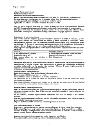 Cap. 1 - Kotler

 alta confianza en sí mismo
 hambre crónica de dinero
 hábito bien establecido de laboriosidad
 estado mental que le lleve a ver un desafío en cada objeción, resistencia u obienestáculo.
 Mayer y Greenberg concluyeron que el vendedor eficaz tiene dos cualidades básicas:
 empatía, que es la capacidad para sentir lo que el cliente siente
 ego fuerte, una intensa necesidad personal de lograr la venta.

 Una vez que la gerencia determina sus criterio de selección, inicia el reclutamiento. El depto
 de RRHH busca solicitantes por distintos mecanismos (avisos, agencias de empleo, etc.).
 Los procedimientos de selección pueden variar desde una entrevista informal hasta
 entrevistas prolongadas, con el solicitante y hasta con su cónyuge; y pruebas formales.


 Capacitación de los representantes
 Los clientes actuales esperan que los vendedores conozcan a fondo el producto, aporten
 ideas para mejorar las operaciones del cliente y sean eficientes y confiables. Estas
 demandas han obligado a las E a hacer una inversión mucho mayor en la capacitación de los
 vendedores. El tiempo de capacitación varía dependiendo de la complejidad de la tarea de
 ventas y del tipo de persona que se recluta para la organización de ventas.
 Los programas de capacitación de ventas tienen varias metas. Los representantes de ventas
 necesitan:
 Conocer                                        Aprender / Entender
 A la E e identificarse con ella                A hacer presentaciones de ventas eficaces
 Los productos de la E                          Los procedimientos de campo
 Las características de los clientes y Sus obligaciones
 competidores

 Ahora que la tecnología de automatización de ventas ha hecho que los representantes ya no
 dependan de la oficina y pasen todo su tiempo en el campo, su capacitación empleando
 métodos tradicionales se ha vuelto más costosa. Muchas E están implementando la
 capacitación interactiva basada en CD Rom.
 Supervisión de los representantes
 Normas para las visitas a clientes:
 Están disminuyendo. Esta tendencia decreciente se debe a:
 El mayor uso del teléfono, el fax y el e-mail.
 La mayor dependencia en los sistemas de pedidos automáticos.
 La disminución en el número de visitas no anunciadas debido a que se cuenta con mayor
 informacionde marketing.
 Las visitas adicionales producen más ventas, con lo cual hay que determinar si la magnitud del
 incremento en las ventas justifica el costo extra de éstas visitas.

 Normas para las visitas a prospectos:
 Las E a menudo especifican qué tanto tiempo deben dedicar los representantes a tratar de
 conseguir nuevas cuentas. Las E fijan normas para la búsqueda de nuevos clientes por
 varias razones:
 De lo contrario, muchos representantes dedicarían casi todo su tiempo a los clientes
 actuales.
 Los representantes pueden confiar en que los clientes les comprarán algo, mientras que un
 prospecto tal vez nunca compre nada.
 Algunas E utilizan una FV misionera para conseguir nuevas cuentas.

 Uso eficiente del tiempo de ventas:
 Los mejores representantes son los que manejan el tiempo de forma eficaz. Herramientas:
 Software configurador, un programa que automatiza el proceso de preparación de pedidos.
 Análisis de tiempo y obligaciones: ayuda a los representantes a entender cómo invierten su
 tiempo y cómo podrían mejorar su productividad.

 Los representantes invierten su tiempo en las siguientes actividades:
 Preparación: obtener informaciony planear la estrategia de las visitas.



                                              125
 