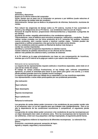Cap. 1 - Kotler

 Traslado
 Alimentos y descansos
 Espera en la oficina externa del comprador
 Venta: tiempo que se pasa con el comprador en persona o por teléfono (suele reducirse al
 25% del tiempo de trabajo total del vendedor)
 Administración: tiempo que se dedica a la preparación de informes, facturación, reuniones de
 ventas.

 Para reducir las exigencias de tiempo sobre su FV externa, muchas E han aumentado el
 tamaño y las obligaciones de su FV interna. Los vendedores internos son de 3 tipos:
 Personal de soporte técnico: proporcionan informaciontécnica y respuestas a preguntas de
 los clientes.
 Ayudante de ventas: respaldo administrativo a los vendedores externos.
 Televendedores: usan el teléfono para encontrar prospectos, calificarlos y venderles. Pueden
 realizar ventas cruzadas con los otros productos de la E, aumentar los pedidos, introducir
 nuevos productos, abrir cuentas nuevas y reactivar cuentas viejas. También pueden dar
 seguimiento y calificar prospectos a los que se les ha enviado correo directo.
 Así, los vendedores externos quedan en libertad de dedicar más tiempo a:
 vender las cuentas importantes
 identificar y convertir prospectos importantes en clientes nuevos
 instalar sistemas de pedidos electrónicos en las oficinas de los clientes
 obtener más pedidos de cobertura total y contratos de sistemas

 A la FV externa se le paga principalmente con base en una compensación de incentivos,
 mientas que a la FV interna se le paga por salario o por salario más bonificación.


 Motivación de los representantes
 La mayoría de los representantes requiere estímulo e incentivos especiales, sobre todo en el
 caso de las ventas de campo:
 El trabajo de campo produce frustraciones, el rep trabaja solo, enfrenta competidores
 agresivos, no posee la autoridad para hacer lo que quiere para ganar una cuenta, y a veces
 pierde pedidos grandes que le ha costado mucho conseguir.
 La mayoría de la gente opera por debajo de su capacidad si no hay incentivos especiales.
 Los representantes a veces están preocupados por sus problemas personales.

 Alta motivación
 ⇓
 Mayor esfuerzo
 ⇓
 Mejor desempeño
 ⇓
 Mayores recompensas
 ⇓
 Mayor satisfacción
 ⇓
 Refuerza la motivación

 Los gerentes de ventas deben poder convencer a los vendedores de que pueden vender más
 si se esfuerzan más o si se les capacita para que trabajen más inteligentemente. Pero si es
 alta la dependencia de las condiciones económicas o competitivas, el argumento pierde
 fuerza.
 Los gerentes de ventas deben poder convencer a los vendedores de que las recompensas por
 un mejor desempeño bien valen el esfuerzo extra. Pero las recompensas dan la impresión de
 ser arbitrarias, o bien son muy pequeñas o del tipo inapropiado, el argumento pierde fuerza.

 Los investigadores midieron la importancia de diferentes recompensas. La valoración fue:
 Dinero.
 Promoción, crecimiento personal, sensación de logro.
 Agrado y respeto, seguridad y reconocimiento.



                                            126
 