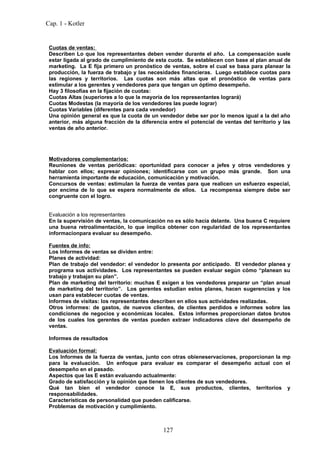 Cap. 1 - Kotler


 Cuotas de ventas:
 Describen Lo que los representantes deben vender durante el año. La compensación suele
 estar ligada al grado de cumplimiento de esta cuota. Se establecen con base al plan anual de
 marketing. La E fija primero un pronóstico de ventas, sobre el cual se basa para planear la
 producción, la fuerza de trabajo y las necesidades financieras. Luego establece cuotas para
 las regiones y territorios. Las cuotas son más altas que el pronóstico de ventas para
 estimular a los gerentes y vendedores para que tengan un óptimo desempeño.
 Hay 3 filosofías en la fijación de cuotas:
 Cuotas Altas (superiores a lo que la mayoría de los representantes logrará)
 Cuotas Modestas (la mayoría de los vendedores las puede lograr)
 Cuotas Variables (diferentes para cada vendedor)
 Una opinión general es que la cuota de un vendedor debe ser por lo menos igual a la del año
 anterior, más alguna fracción de la diferencia entre el potencial de ventas del territorio y las
 ventas de año anterior.




 Motivadores complementarios:
 Reuniones de ventas periódicas: oportunidad para conocer a jefes y otros vendedores y
 hablar con ellos; expresar opiniones; identificarse con un grupo más grande. Son una
 herramienta importante de educación, comunicación y motivación.
 Concursos de ventas: estimulan la fuerza de ventas para que realicen un esfuerzo especial,
 por encima de lo que se espera normalmente de ellos. La recompensa siempre debe ser
 congruente con el logro.


 Evaluación a los representantes
 En la supervisión de ventas, la comunicación no es sólo hacia delante. Una buena C requiere
 una buena retroalimentación, lo que implica obtener con regularidad de los representantes
 informacionpara evaluar su desempeño.

 Fuentes de info:
 Los Informes de ventas se dividen entre:
 Planes de actividad:
 Plan de trabajo del vendedor: el vendedor lo presenta por anticipado. El vendedor planea y
 programa sus actividades. Los representantes se pueden evaluar según cómo “planean su
 trabajo y trabajan su plan”.
 Plan de marketing del territorio: muchas E exigen a los vendedores preparar un “plan anual
 de marketing del territorio”. Los gerentes estudian estos planes, hacen sugerencias y los
 usan para establecer cuotas de ventas.
 Informes de visitas: los representantes describen en ellos sus actividades realizadas.
 Otros informes: de gastos, de nuevos clientes, de clientes perdidos e informes sobre las
 condiciones de negocios y económicas locales. Estos informes proporcionan datos brutos
 de los cuales los gerentes de ventas pueden extraer indicadores clave del desempeño de
 ventas.

 Informes de resultados

 Evaluación formal:
 Los Informes de la fuerza de ventas, junto con otras obieneservaciones, proporcionan la mp
 para la evaluación. Un enfoque para evaluar es comparar el desempeño actual con el
 desempeño en el pasado.
 Aspectos que las E están evaluando actualmente:
 Grado de satisfacción y la opinión que tienen los clientes de sus vendedores.
 Qué tan bien el vendedor conoce la E, sus productos, clientes, territorios y
 responsabilidades.
 Características de personalidad que pueden calificarse.
 Problemas de motivación y cumplimiento.



                                              127
 