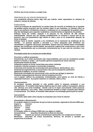 Cap. 1 - Kotler

 Verificar que el rep conozca y cumpla la ley.


 PRINCIPIOS DE LAS VENTAS PERSONALES
 Los vendedores eficaces tienen algo más que instinto: están capacitados en métodos de
 análisis y manejo de clientes.

 Profesionalismo
 Todos los enfoques de capacitación en ventas tratan de convertir al vendedor de un tomador
 de pedidos pasivo (suponen que los clientes saben lo que necesitan, no intentan influir en
 ellos y que prefieren vendedores corteses y modestos) en un conseguidor de pedidos activo.
 Hay dos estrategias para capacitar vendedores y transformarlos en logradores de pedidos.
 Enfoque hacia las ventas: capacita a la persona en las técnicas de alta presión
 estereotipadas. Supone que los clientes probablemente no compren a menos que se los
 presione, que una presentación ágil influirá en ellos y que no se arrepentirán después de
 firmar el pedido).
 Enfoque hacia el cliente: capacita a los vendedores en la resolución de problemas de los
 clientes.    La persona aprende a escuchar y a hacer preguntas para identificar sus
 necesidades y sugerirle soluciones razonables. Supone que los clientes tienen necesidades
 latentes que constituyen oportunidades, que aprecian sugerencias constructivas y que serán
 leales a representantes que se preocupen sinceramente por lo que más les conviene a los
 clientes.

 Principales pasos de un proceso de ventas eficaz:

 Encontrar y calificar prospectos
 Actualmente, las E están asumiendo esta responsabilidad, para que los vendedores puedan
 dedicar su tiempo a vender. Las E pueden generar prospectos de varias maneras:
 Examinando fuentes de datos
 Instalando puestos en ferias comerciales para atraer visitantes
 Invitando a clientes actuales a recomendar prospectos
 Cultivando otras fuentes de recomendaciones (proveedores, distribuidores, etc.)
 Contactando organizaciones y asociaciones a las que los prospectos pertenecen
 Utilizando el teléfono, el correo e Internet.
 Efectuando actividades de comunicación oral y escrita que atraigan la atención.
 Visitando inesperadamente diversas oficinas (cobertura en frío)
 Las E pueden calificar los prospectos contactándolos, para estimar su nivel de interés y
 capacidad financiera. Se pueden clasificar en calientes, tibios y fríos.

 Preacercamiento
 El vendedor necesita aprender lo más posible sobre la empresa prospecto y sus
 competidores. El vendedor debe fijarse objetivos para la visita: calificar al prospecto, obtener
 info, efectuar una venta inmediata. Decidir cuál es el mejor acercamiento (visita personal,
 llamada telefónica o una carta). Debe considerarse también el mejor momento para efectuar
 el acercamiento. Por último, el vendedor debe planear una estrategia general para la cuenta.

 Acercamiento
 El vendedor debe saber cómo saludar al comprador para iniciar la relación.

 Presentación y Demostración
 El vendedor explica al comprador de qué se trata el producto, siguiendo la fórmula AIDA para
 Captar la      Atención
 Retener el     Interés
 Generar        Deseo
 Lograr         Acción.
 El vendedor utiliza un enfoque FABV (por sus siglas en inglés)
 Características:       describen físicamente la oferta de mercado
 Ventajas:      explican por qué las características representan una ventaja para el cliente
 Beneficios:    describen los frutos económicos, técnicos, de servicio y sociales que
 proporciona el producto



                                                 128
 