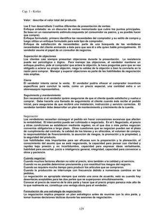 Cap. 1 - Kotler

 Valor: describe el valor total del producto

 Las E han desarrollado 3 estilos diferentes de presentación de ventas:
 Enfoque enlatado: es un discurso de ventas memorizado que cubre los puntos principales.
 Se basa en un razonamiento estímulo-respuesta (el consumidor es pasivo, y es posible hacer
 que compre).
 Enfoque formulado: primero identifica las necesidades del comprador y su estilo de compra y
 luego utiliza un enfoque formulado para este tipo de comprador.
 Enfoque de satisfacción de necesidades: parte de una búsqueda de las verdaderas
 necesidades del cliente animando a éste para que sea él o ella quien hable principalmente. El
 vendedor asume el papel de un consultor de negocios.

 Superación de objeciones
 Los clientes casi siempre presentan objeciones durante la presentación. La resistencia
 puede ser psicológica o lógica. Para manejar las objeciones, el vendedor mantiene un
 enfoque positivo, pide al comprador que aclare la objeción, le hace preguntas para que se vea
 obligado a aclarar su propia objeción, niega la validez de la objeción o bien la convierte en la
 razón para comprar. Manejar y superar objeciones es parte de las habilidades de negociación
 más amplias.

 Cierre
 El vendedor intenta cerrar la venta. El vendedor podría ofrecer al comprador incentivos
 específicos para concluir la venta, como un precio especial, una cantidad extra o un
 obienesequio representativo.

 Seguimiento y mantenimiento
 Son necesarios si el vendedor quiere asegurarse de que el cliente quede satisfecho y vuelva a
 comprar. Debe hacerle una llamada de seguimiento al cliente cuando éste recibe el pedido
 inicial, para asegurarse de que recibirá una instalación, instrucción y servicio correctos. El
 vendedor también debe desarrollar un plan de mantenimiento y crecimiento de la cuenta.


 Negociación
 Los vendedores necesitan conseguir el pedido sin hacer concesiones excesivas que afecten
 la rentabilidad. El intercambio puede ser rutinizado o negociado. En el I. Negociado, el precio
 y otras condiciones se establecen mediante regateo, en el que dos o más partes negocian
 convenios obligatorios a largo plazo. Otras cuestiones que se negocian pueden ser el plazo
 de cumplimiento del contrato, la calidad de los bienes y sv ofrecidos, el volumen de compra,
 la responsabilidad de financiamiento, la asunción de riesgos, la promoción y la propiedad, y
 la seguridad del producto.
 Las habilidades más importantes para ser eficaces son la preparación y la planeación, el
 conocimiento del asunto que se está negociando, la capacidad para pensar con claridad y
 rapidez bajo presión y en incertidumbre, capacidad para expresar ideas verbalmente,
 habilidad para escuchar, juicio e inteligencia general, integridad, capacidad para convencer a
 otros y paciencia.

 Cuándo negociar:
 Cuando muchos factores afectan no sólo al precio, sino también a la calidad y el servicio.
 Cuando no es posible determinar previamente y con exactitud los riesgos del negocio.
 Cuando se requiere mucho tiempo para producir los artículos que se compraron.
 Cuando la producción se interrumpe con frecuencia debido a numerosos cambios en los
 pedidos.
 La negociación es apropiada siempre que exista una zona de acuerdo, esto es cuando hay
 desenlaces aceptables para las dos partes que se superponen simultáneamente.
 Conocer el precio de reserva de la otra parte y hacer que el precio propio parezca más alto de
 lo que realmente es, constituye una ventaja obvia para el vendedor.

 Formulación de una estrategia de negociación:
 La negociación implica preparar un plan estratégico antes de reunirse con la otra parte, y
 tomar buenas decisiones tácticas durante las sesiones de negociación.



                                               129
 