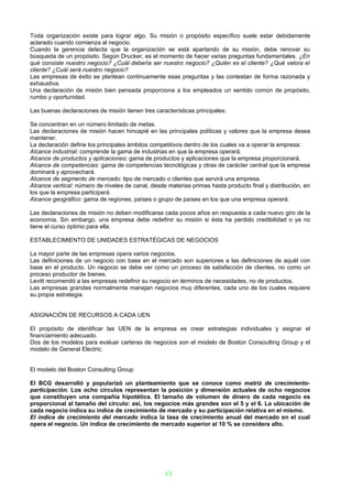 Toda organización existe para lograr algo. Su misión o propósito específico suele estar debidamente
aclarado cuando comienza al negocio.
Cuando la gerencia detecta que la organización se está apartando de su misión, debe renovar su
búsqueda de un propósito. Según Drucker, es el momento de hacer varias preguntas fundamentales. ¿En
qué consiste nuestro negocio? ¿Cuál debería ser nuestro negocio? ¿Quién es el cliente? ¿Qué valora el
cliente? ¿Cuál será nuestro negocio?
Las empresas de éxito se plantean continuamente esas preguntas y las contestan de forma razonada y
exhaustiva.
Una declaración de misión bien pensada proporciona a los empleados un sentido común de propósito,
rumbo y oportunidad.

Las buenas declaraciones de misión tienen tres características principales:

Se concentran en un número limitado de metas.
Las declaraciones de misión hacen hincapié en las principales políticas y valores que la empresa desea
mantener.
La declaración define los principales ámbitos competitivos dentro de los cuales va a operar la empresa:
Alcance industrial: comprende la gama de industrias en que la empresa operará.
Alcance de productos y aplicaciones: gama de productos y aplicaciones que la empresa proporcionará.
Alcance de competencias: gama de competencias tecnológicas y otras de carácter central que la empresa
dominará y aprovechará.
Alcance de segmento de mercado: tipo de mercado o clientes que servirá una empresa.
Alcance vertical: número de niveles de canal, desde materias primas hasta producto final y distribución, en
los que la empresa participará.
Alcance geográfico: gama de regiones, países o grupo de países en los que una empresa operará.

Las declaraciones de misión no deben modificarse cada pocos años en respuesta a cada nuevo giro de la
economía. Sin embargo, una empresa debe redefinir su misión si ésta ha perdido credibilidad o ya no
tiene el curso óptimo para ella.

ESTABLECIMIENTO DE UNIDADES ESTRATÉGICAS DE NEGOCIOS

La mayor parte de las empresas opera varios negocios.
Las definiciones de un negocio con base en el mercado son superiores a las definiciones de aquél con
base en el producto. Un negocio se debe ver como un proceso de satisfacción de clientes, no como un
proceso productor de bienes.
Levitt recomendó a las empresas redefinir su negocio en términos de necesidades, no de productos.
Las empresas grandes normalmente manejan negocios muy diferentes, cada uno de los cuales requiere
su propia estrategia.


ASIGNACIÓN DE RECURSOS A CADA UEN

El propósito de identificar las UEN de la empresa es crear estrategias individuales y asignar el
financiamiento adecuado.
Dos de los modelos para evaluar carteras de negocios son el modelo de Boston Consoulting Group y el
modelo de General Electric.


El modelo del Boston Consulting Group

El BCG desarrolló y popularizó un planteamiento que se conoce como matriz de crecimiento-
participación. Los ocho círculos representan la posición y dimensión actuales de ocho negocios
que constituyen una compañía hipotética. El tamaño de volumen de dinero de cada negocio es
proporcional al tamaño del círculo: así, los negocios más grandes son el 5 y el 6. La ubicación de
cada negocio indica su índice de crecimiento de mercado y su participación relativa en el mismo.
El índice de crecimiento del mercado indica la tasa de crecimiento anual del mercado en el cual
opera el negocio. Un índice de crecimiento de mercado superior al 10 % se considera alto.




                                                   13
 