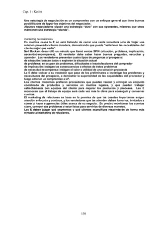 Cap. 1 - Kotler

 Una estrategia de negociación es un compromiso con un enfoque general que tiene buenas
 posibilidades de lograr los objetivos del negociador.
 Algunos negociadores siguen una estrategia “dura” con sus oponentes, mientras que otros
 mantienen una estrategia “blanda”.


 marketing de relaciones
 En muchos casos la E no está tratando de cerrar una venta inmediata sino de forjar una
 relación proveedor-cliente duradera, demostrando que puede “satisfacer las necesidades del
 cliente mejor que nadie”.
 Neil Rackam desarrolló un método que llamó ventas SPIN (situación, problema, implicación,
 necesidad-recompensa). El vendedor debe saber hacer buenas preguntas, escuchar y
 aprender. Los vendedores presentan cuatro tipos de preguntas al prospecto:
 de situación: buscan datos o exploran la situación actual
 de problema: se ocupan de problemas, dificultades e insatisfacciones del comprador
 de implicación: indagan las consecuencias o efectos de éstos problemas
 de necesidad-recompensa: indagan el valor o utilidad de una solución propuesta
 La E debe indicar a su vendedor que pase de los preliminares a investigar los problemas y
 necesidades del prospecto, a demostrar la superioridad de las capacidades del proveedor y
 luego obtener un compromiso a LP.
 Los clientes modernos prefieren proveedores que puedan vender y entregar un conjunto
 coordinado de productos y servicios en muchos lugares, y que puedan trabajar
 estrechamente con equipos del cliente para mejorar los productos y procesos. Las E
 reconocen que el trabajo de equipo será cada vez más la clave para conseguir y conservar
 cuentas.
 El marketing de relaciones se basa en la premisa de que las cuentas importantes exigen
 atención enfocada y continua, y los vendedores que las atienden deben llamarlos, invitarlos a
 comer y hacer sugerencias útiles acerca de su negocio. Es preciso monitorear las cuentas
 clave, conocer sus problemas y estar listos para servirlos de diversas maneras.
 Las E deben juzgar qué segmentos y qué clientes específicos responderán de forma más
 rentable al marketing de relaciones.




                                             130
 