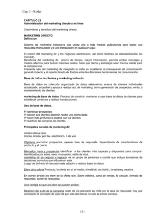 Cap. 1 - Kotler

 CAPITULO 21
 Administración del marketing directo y en línea

 Crecimiento y beneficio del marketing directo.

 MARKETING DIRECTO
 Definicion

 Sistema de marketing interactivo que utiliza uno o más medios publicitarios para lograr una
 respuesta mensurable y/o una transacción en cualquier lugar.

 El crecim del marketing dir y los negocios electrónicos, asi como factores de desmasificación del
 mercado.
 Beneficios del marketing dir ahorro de tiempo, mayor información, permite probar mensajes y
 medios alternos para buscar menores costos, hace que oferta y estrategia sean menos visible para
 la competencia.
 Creciente uso del marketing dir integrado la meta es establecer el presupuesto de comunicación
 general correcto y el reparto directo de fondos entre las diferentes herramientas de comunicación.

 Base de datos de clientes y marketing indirecto

 Base de datos es colección organizada de datos exhaustivos acerca de clientes individuales
 actualizada, accesible y ayuda a realizar act. de marketing, como generación de prospectos, venta, o
 mantenimiento de clientes.

 marketing de base de datos. Proceso de construir, mantener y usar base de datos de clientes para
 establecer contactos y realizar transacciones.

 Uso de base de datos.

 P/ identificar prospectos
 P/ decidir que clientes deberán recibir una oferta dada.
 P/ hacer mas profunda la lealtad con los clientes
 P/ reactivar las compras de clientes.

 Principales canales de marketing dir

 ventas cara a cara
 Correo directo, por fax, electrónico, o de voz.

 Objetivos encontrar prospectos, evaluar tasa de respuesta, dependiendo de características de
 producto y el precio.

 Mercados meta y prospectos identificar a los clientes más capaces y dispuestos para comprar.
 Identificados por edad, sexo, instrucción, estilo de vida.
 marketing dir de negocio a negocio, es un grupo de personas o comité que incluye tomadores de
 decisiones como los que influyen en esta.
 Luego de definido el mercado meta adquirir o realizar base de datos.

 Elem de la oferta.Producto, la oferta en sí, el medio, el método de distrib., la estrateg creativa.

 En correo directo los elem de la oferta son. Sobre exterior, carta de ventas, la circular, formato de
 respuesta, sobre de respuesta.

 Una ventaja es que los elem se pueden probar.

 Medicion del éxito de la campaña costo de vía planeado se mide por la tasa de respuesta, hay que
 considerar el concepto de valor de por vida del cliente no solo la primer compra.




                                                   131
 