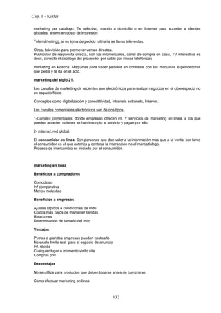 Cap. 1 - Kotler

 marketing por catalogo. Es selectivo, mando a domicilio o en Internet para acceder a clientes
 globales, ahorro en costo de impresión

 Telemárketingg, si es toma de pedido rutinaria se llama televentas.

 Otros, televisión para promover ventas directas.
 Publicidad de respuesta directa, son los infomerciales, canal de compra en casa, TV interactiva es
 decir, conecto el catalogo del proveedor por cable por líneas telefónicas

 marketing en kioscos. Maquinas para hacer pedidos en contraste con las maquinas expendedoras
 que pedís y te da en el acto.

 marketing del siglo 21.

 Los canales de marketing dir recientes son electrónicos para realizar negocios en el ciberespacio no
 en espacio físico.

 Conceptos como digitalización y conectitividad, intranets extranets, Internet.

 Los canales comerciales electrónicos son de dos tipos

 1-Canales comerciales, donde empresas ofrecen inf. Y servicios de marketing en línea, a los que
 pueden acceder, quienes se han inscripto al servicio y pagan por ello.

 2- Internet, red global.

 El consumidor en línea. Son personas que dan valor a la información mas que a la venta, por tanto
 el consumidor es el que autoriza y controla la interacción no el mercadologo.
 Proceso de intercambio es iniciado por el consumidor.



 marketing en linea

 Beneficios a compradores

 Comodidad
 Inf comparativa
 Menos molestias

 Beneficios a empresas

 Ajustes rápidos a condiciones de mdo
 Costos más bajos de mantener tiendas
 Relaciones
 Determinación de tamaño del mdo

 Ventajas

 Pymes o grandes empresas pueden costearlo
 No existe limite real para el espacio de anuncio
 Inf. rápida
 Cualquier lugar o momento visito site
 Compras priv

 Desventajas

 No se utiliza para productos que deben tocarse antes de comprarse.

 Como efectuar marketing en linea



                                                    132
 