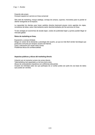 Cap. 1 - Kotler


 Creando site propio
 Comprar espacio en servicio en línea comercial

 Sitio web de marketing, incluye catalogo, consejo de compra, cupones, micrositios para no perder el
 cliente navegando en el espacio.

 La capacidad de clientes para hacer pedidos directos lesionará grupos como agentes de viajes,
 corredores de bolsa, estos intermediarios serán desintermediados por los servicios en línea.

 Ya las ventajas en economías de escala bajan, costos de publicidad bajan y pymes pueden llegar al
 mercado global.

 Retos de marketing en linea.

 Exposición y compra limitada
 Sesgo en caract de la demanda y psicología del usuario, ya que es más fácil vender tecnología que
 productos comunes por el típico usuario de Internet.
 Caos y saturación por recibir tanto correo
 Problemas éticos de confidencialidad




 Aspectos públicos y éticos del marketing directo.

 Irritación por el creciente numero de correo directo
 Telemarketing mal capacitado y a la hora de la cena
 Abuso de compradores impulsivos con anfitriones elocuentes
 Invasión de intimidad cada vez que participas de un sorteo podes ser parte de una base de datos
 que puede ser vendida.




                                                  133
 