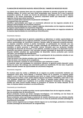 PLANEACIÓN DE NEGOCIOS NUEVOS, REDUCCIÓN DEL TAMAÑO DE NEGOCIOS VIEJOS

Los planes que la empresa tiene para sus negocios existentes le permiten proyectar las ventas y
utilidades totales. Es común que esas cifras proyectadas sean menores de lo que la gerencia
corporativa quisiera. Si existe una brecha de planeación estratégica entre las ventas futuras
deseadas y las ventas proyectadas, la gerencia corporativa tendrá que desarrollar o adquirir
negocios nuevos para salvar esa brecha.
¿Cómo se pueda salvar esta brecha de planeación estratégica?
La empresa tiene tres opciones:
Identificar oportunidades para lograr un crecimiento adicional con los negocios actuales de la
empresa (oportunidades de crecimiento intensivo)
Identificar oportunidades para crear o adquirir negocios relacionados con los negocios actuales de
la empresa (oportunidades de crecimiento integrante)
Identificar oportunidades de añadir negocios atractivos no relacionados con negocios actuales de
la empresa (oportunidades de crecimiento por diversificación)


Crecimiento intensivo

Lo primero que debe hacer la gerencia corporativa es determinar si existen oportunidades de
mejorar el desempeño de sus negocios existentes. Ansoff ha propuesto un marco útil para detectar
nuevas oportunidades de crecimiento intensivo, llamado rejilla de expansión producto-mercado.
La empresa considera primero si podría incrementar su participación de mercado con sus
productos actuales en sus mercados actuales (estrategia de penetración de mercado); luego
considera si podría encontrar o desarrollar nuevos mercados para sus productos actuales
(estrategia de desarrollo de mercado), y más adelante, considera si puede o no desarrollar nuevos
productos que podrían interesar a sus mercados actuales (estrategia de desarrollo de producto);
después también estudiará las oportunidades de desarrollar nuevos productos para nuevos
mercados: una estrategia de diversificación.
Hay tres enfoques principales para hacer crecer la participación de los productos actuales en sus
mercados actuales:
Tratar de animar a los clientes actuales a que compren más por período.
Tratar de atraer a los clientes de la competencia.
Tratar de convencer a quienes no usan el producto a que comiencen a usarlo.
Al examinar estas tres estrategias de crecimiento intensivo, la gerencia podría descubrir varias
formas de crecer. Sin embargo, ese crecimiento podría ser insuficiente. En ese caso, la gerencia
deberá estudiar también las oportunidades de crecimiento integrante.

Crecimiento integrante

En muchos casos las ventas y utilidades de un negocio se pueden incrementar mediante una
integración hacia atrás, hacia delante u horizontal, dentro de su industria. La empresa podría
adquirir a uno o más de sus proveedores para tener un mayor control o generar más utilidades
(integración hacia atrás); o bien, podría adquirir algunos mayoristas o detallistas, sobre todo si son
muy rentables (integración hacia delante). Por último la empresa podría adquirir uno o más
competidores, siempre que el gobierno no lo prohíba (integración horizontal). Sin embargo, es
posible que estas nuevas fuentes todavía no produzcan el volumen de ventas deseado. En tal
caso, la empresa deberá considerar una diversificación.

Crecimiento por diversificación

Éste es razonable si es posible encontrar nuevas oportunidades fuera de los negocios actuales.
Hay tres posibles tipos de diversificación:
Buscar productos nuevos que tienen sinergias tecnológicas o de marketing con las líneas de
productos existentes (estrategia de diversificación concéntrica)
Buscar productos nuevo que tengan el potencial de resultar atractivos para sus clientes actuales
aunque no estén relacionados tecnológicamente con su línea de productos actuales (estrategia de
diversificación horizontal)
Buscar nuevos negocios que no tengan relación alguna con su tecnología, productos o mercados
actuales (estrategia de diversificación de conglomerado)




                                                 16
 
