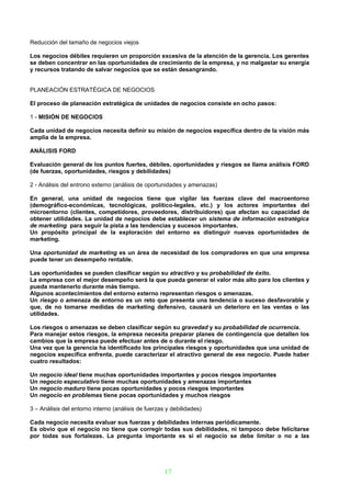 Reducción del tamaño de negocios viejos

Los negocios débiles requieren un proporción excesiva de la atención de la gerencia. Los gerentes
se deben concentrar en las oportunidades de crecimiento de la empresa, y no malgastar su energía
y recursos tratando de salvar negocios que se están desangrando.


PLANEACIÓN ESTRATÉGICA DE NEGOCIOS

El proceso de planeación estratégica de unidades de negocios consiste en ocho pasos:

1 - MISIÓN DE NEGOCIOS

Cada unidad de negocios necesita definir su misión de negocios específica dentro de la visión más
amplia de la empresa.

ANÁLISIS FORD

Evaluación general de los puntos fuertes, débiles, oportunidades y riesgos se llama análisis FORD
(de fuerzas, oportunidades, riesgos y debilidades)

2 - Análisis del entrono externo (análisis de oportunidades y amenazas)

En general, una unidad de negocios tiene que vigilar las fuerzas clave del macroentorno
(demográfico-económicas, tecnológicas, político-legales, etc.) y los actores importantes del
microentorno (clientes, competidores, proveedores, distribuidores) que afectan su capacidad de
obtener utilidades. La unidad de negocios debe establecer un sistema de información estratégica
de marketing para seguir la pista a las tendencias y sucesos importantes.
Un propósito principal de la exploración del entorno es distinguir nuevas oportunidades de
marketing.

Una oportunidad de marketing es un área de necesidad de los compradores en que una empresa
puede tener un desempeño rentable.

Las oportunidades se pueden clasificar según su atractivo y su probabilidad de éxito.
La empresa con el mejor desempeño será la que pueda generar el valor más alto para los clientes y
pueda mantenerlo durante más tiempo.
Algunos acontecimientos del entorno externo representan riesgos o amenazas.
Un riesgo o amenaza de entorno es un reto que presenta una tendencia o suceso desfavorable y
que, de no tomarse medidas de marketing defensivo, causará un deterioro en las ventas o las
utilidades.

Los riesgos o amenazas se deben clasificar según su gravedad y su probabilidad de ocurrencia.
Para manejar estos riesgos, la empresa necesita preparar planes de contingencia que detallen los
cambios que la empresa puede efectuar antes de o durante el riesgo.
Una vez que la gerencia ha identificado los principales riesgos y oportunidades que una unidad de
negocios específica enfrenta, puede caracterizar el atractivo general de ese negocio. Puede haber
cuatro resultados:

Un negocio ideal tiene muchas oportunidades importantes y pocos riesgos importantes
Un negocio especulativo tiene muchas oportunidades y amenazas importantes
Un negocio maduro tiene pocas oportunidades y pocos riesgos importantes
Un negocio en problemas tiene pocas oportunidades y muchos riesgos

3 – Análisis del entorno interno (análisis de fuerzas y debilidades)

Cada negocio necesita evaluar sus fuerzas y debilidades internas periódicamente.
Es obvio que el negocio no tiene que corregir todas sus debilidades, ni tampoco debe felicitarse
por todas sus fortalezas. La pregunta importante es si el negocio se debe limitar o no a las




                                                     17
 