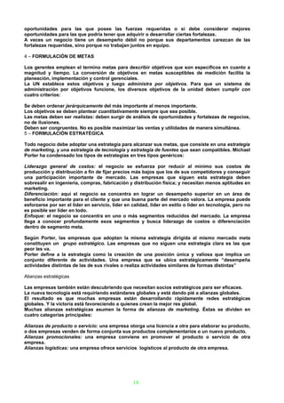oportunidades para las que posee las fuerzas requeridas o si debe considerar mejores
oportunidades para las que podría tener que adquirir o desarrollar ciertas fortalezas.
A veces un negocio tiene un desempeño débil no porque sus departamentos carezcan de las
fortalezas requeridas, sino porque no trabajan juntos en equipo.

4 – FORMULACIÓN DE METAS

Los gerentes emplean el termino metas para describir objetivos que son específicos en cuanto a
magnitud y tiempo. La conversión de objetivos en metas susceptibles de medición facilita la
planeación, implementación y control gerenciales.
La UN establece estos objetivos y luego administra por objetivos. Para que un sistema de
administración por objetivos funcione, los diversos objetivos de la unidad deben cumplir con
cuatro criterios:

Se deben ordenar jerárquicamente del más importante al menos importante.
Los objetivos se deben plantear cuantitativamente siempre que sea posible.
Las metas deben ser realistas: deben surgir de análisis de oportunidades y fortalezas de negocios,
no de ilusiones.
Deben ser congruentes. No es posible maximizar las ventas y utilidades de manera simultánea.
5 – FORMULACIÓN ESTRATÉGICA

Todo negocio debe adoptar una estrategia para alcanzar sus metas, que consiste en una estrategia
de marketing, y una estrategia de tecnología y estrategia de fuentes que sean compatibles. Michael
Porter ha condensado los tipos de estrategias en tres tipos genéricos:

Liderazgo general de costos: el negocio se esfuerza por reducir al mínimo sus costos de
producción y distribución a fin de fijar precios más bajos que los de sus competidores y conseguir
una participación importante de mercado. Las empresas que siguen esta estrategia deben
sobresalir en ingeniería, compras, fabricación y distribución física; y necesitan menos aptitudes en
marketing.
Diferenciación: aquí el negocio se concentra en lograr un desempeño superior en un área de
beneficio importante para el cliente y que una buena parte del mercado valora. La empresa puede
esforzarse por ser el líder en servicio, líder en calidad, líder en estilo o líder en tecnología, pero no
es posible ser líder en todo.
Enfoque: el negocio se concentra en uno o más segmentos reducidos del mercado. La empresa
llega a conocer profundamente esos segmentos y busca liderazgo de costos o diferenciación
dentro de segmento meta.

Según Porter, las empresas que adoptan la misma estrategia dirigida al mismo mercado meta
constituyen un grupo estratégico. Las empresas que no siguen una estrategia clara es las que
peor les va.
Porter define a la estrategia como la creación de una posición única y valiosa que implica un
conjunto diferente de actividades. Una empresa que se ubica estratégicamente “desempeña
actividades distintas de las de sus rivales o realiza actividades similares de formas distintas”

Alianzas estratégicas

Las empresas también están descubriendo que necesitan socios estratégicos para ser eficaces.
La nueva tecnología está requiriendo estándares globales y está dando pié a alianzas globales.
El resultado es que muchas empresas están desarrollando rápidamente redes estratégicas
globales. Y la victoria está favoreciendo a quienes crean la mejor res global.
Muchas alianzas estratégicas asumen la forma de alianzas de marketing. Éstas se dividen en
cuatro categorías principales:

Alianzas de producto o servicio: una empresa otorga una licencia a otra para elaborar su producto,
o dos empresas venden de forma conjunta sus productos complementarios o un nuevo producto.
Alianzas promocionales: una empresa conviene en promover el producto o servicio de otra
empresa.
Alianzas logísticas: una empresa ofrece servicios logísticos al producto de otra empresa.




                                                  18
 