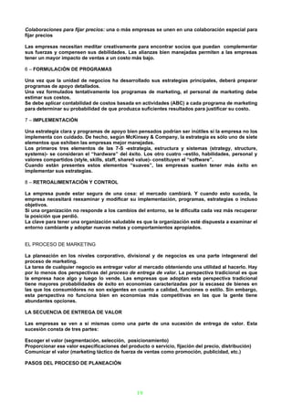 Colaboraciones para fijar precios: una o más empresas se unen en una colaboración especial para
fijar precios

Las empresas necesitan meditar creativamente para encontrar socios que puedan complementar
sus fuerzas y compensen sus debilidades. Las alianzas bien manejadas permiten a las empresas
tener un mayor impacto de ventas a un costo más bajo.

6 – FORMULACIÓN DE PROGRAMAS

Una vez que la unidad de negocios ha desarrollado sus estrategias principales, deberá preparar
programas de apoyo detallados.
Una vez formulados tentativamente los programas de marketing, el personal de marketing debe
estimar sus costos.
Se debe aplicar contabilidad de costos basada en actividades (ABC) a cada programa de marketing
para determinar su probabilidad de que produzca suficientes resultados para justificar su costo.

7 – IMPLEMENTACIÓN

Una estrategia clara y programas de apoyo bien pensados podrían ser inútiles si la empresa no los
implementa con cuidado. De hecho, según McKinsey & Company, la estrategia es sólo uno de siete
elementos que exhiben las empresas mejor manejadas.
Los primeros tres elementos de las 7-S -estrategia, estructura y sistemas (strategy, structure,
systems)- se consideran el “hardware” del éxito. Los otro cuatro –estilo, habilidades, personal y
valores compartidos (style, skills, staff, shared value)- constituyen el “software”.
Cuando están presentes estos elementos “suaves”, las empresas suelen tener más éxito en
implementar sus estrategias.

8 – RETROALIMENTACIÓN Y CONTROL

La empresa puede estar segura de una cosa: el mercado cambiará. Y cuando esto suceda, la
empresa necesitará reexaminar y modificar su implementación, programas, estrategias o incluso
objetivos.
Si una organización no responde a los cambios del entorno, se le dificulta cada vez más recuperar
la posición que perdió.
La clave para tener una organización saludable es que la organización esté dispuesta a examinar el
entorno cambiante y adoptar nuevas metas y comportamientos apropiados.


EL PROCESO DE MARKETING

La planeación en los niveles corporativo, divisional y de negocios es una parte integeneral del
proceso de marketing.
La tarea de cualquier negocio es entregar valor al mercado obteniendo una utilidad al hacerlo. Hay
por lo menos dos perspectivas del proceso de entrega de valor. La perspectiva tradicional es que
la empresa hace algo y luego lo vende. Las empresas que adoptan esta perspectiva tradicional
tiene mayores probabilidades de éxito en economías caracterizadas por la escasez de bienes en
las que los consumidores no son exigentes en cuanto a calidad, funciones o estilo. Sin embargo,
esta perspectiva no funciona bien en economías más competitivas en las que la gente tiene
abundantes opciones.

LA SECUENCIA DE ENTREGA DE VALOR

Las empresas se ven a sí mismas como una parte de una sucesión de entrega de valor. Esta
sucesión consta de tres partes:

Escoger el valor (segmentación, selección, posicionamiento)
Proporcionar ese valor especificaciones del producto o servicio, fijación del precio, distribución)
Comunicar el valor (marketing táctico de fuerza de ventas como promoción, publicidad, etc.)

PASOS DEL PROCESO DE PLANEACIÓN




                                                19
 