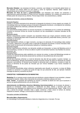 Mercados Globales: Las empresas de bienes y servicios. que trabajan en el mercado global tienen un
reto adicional. Es preciso definir en qué países y cómo se ingresará. Además, deben adaptar las
características de su producto ó servicios. a cada país.
Mercados sin fines de lucro y gubernamentales: Las empresas que venden sus productos a
organizaciones gubernamentales sin fones de lucro necesitan establecer con cuidado sus precios por el
limitado poder de compra de sus clientes. Precios bajos limitan las características y calidad.

Estados de demanda y tareas de Marketing

Demanda Negativa
Cuando a una parte importante de la demanda le desagrada el producto é incuso pagaría por evitarlo. El
mercadólogo tiene que averiguar porque al mercado le desagrada el producto, y el programa de marketing
que pueda modificar las creencias y actitudes del mercado.
Cero Demanda
Los consumidores finales podrían no conocer el producto ó no interesarse por él. La tarea de márketingg.
Consiste en encontrar formas de vincular al producto con las necesidades e intereses naturales de las
personas.
Demanda Latente
Muchos consumidores podrían compartir una necesidad intensa que ningún producto existente puede
satisfacer. El Márketingg debe medir el tamaño del mercado potencial y desarrollar bienes y servicios. que
satisfagan la demanda.
Demanda Declive
Toda organización enfrenta, en algún momento, una baja en la demanda. El mercadólogo debe analizar
las causas y determinar si se puede volver a estimular la demanda recurriendo a nuevos mercados meta.
Debe revertir la disminución de la demanda mediante un marketing creativo.
Demanda Irregular
Muchas organizaciones enfrentan una demanda variable por temporada. La tarea del Marketing sería el
Sincromarketing, consiste en formas de alterar el patrón de demanda haciendo mas flexibles los precios,
promoción, etc.
Demanda Plena
Cuando las organizaciones están satisfecha con volumen de ventas. La tarea del Márketingg consiste en
mantener el volumen de demanda actual ante los cambios en las preferencias del consumidor.
Sobredemanda
Cuando las empresas enfrentan un nivel de demanda mas alto del que pueden ó quieren manejar. La
tarea de Márketingg, llamada desmarketing requiere encontrar formas de reducir la demanda de manera
temporal ó permanente. El General busca disuadir la demanda total y el Selectivo, consiste en tratar de
reducir la demanda de las partes de mercado que son menos rentables ó que menos necesitan el
producto.
Demanda Dañina
Los productos perjudiciales atraen esfuerzos organizados para disuadir su consumo. La tarea de Matkg
consiste en convencer a la gente que gusta de algo de que prescinda de ello, por ejemplo mediante
mensajes de alarma y aumentos de precio.

CONCEPTOS Y HERRAMIENTAS DE MARKETING

Marketing: Es un proceso social a través del cual individuos y grupos obtienen lo que necesitan y desean
mediante la creación, oferta y libre intercambio de productos y servicios valiosos con otros.
Peter Druker , el propósito del marketing es conocer y entender al cliente tan bien que el producto ó
servicio se ajuste perfectamente a él y se venda solo.

Administración de Marketing (American Marketing Aserviciosociation): es el proceso de planear y
ejecutar la concepción, precio, promoción y distribución de ideas, bienes y servicios para crear
intercambios que satisfagan los objetivos de los individuos y de las organizaciones. Según Kotler: Es el
arte y ciencia de escoger mercados meta y captar, conservar y hacer crecer el número de clientes
mediante la creación, entrega y comunicación al cliente de un valor superior.

Conceptos centrales de Marketing

Mercados Meta y Segmentación
Un mercadólogo nunca puede satisfacer a todos los integrantes de un mercado. Por eso:




                                                   2
 