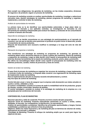 Para cumplir sus obligaciones, los gerentes de marketing –en los niveles corporativo, divisional,
de negocios o de producto- siguen un proceso de marketing.

El proceso de marketing consiste en analizar oportunidades de marketing, investigar y seleccionar
mercados meta, diseñar estrategias de marketing, planear programas de marketing, y organizar,
implementar y controlar la labor de marketing.

Análisis de oportunidades de mercados

La primera tarea es la de identificar sus oportunidades potenciales a largo plazo dada su
experiencia de mercado y sus aptitudes centrales. La investigación de mercados es una
herramienta de marketing indispensable para evaluar los deseos y conductas de los consumidores
y estimar el tamaño del mercado.

Desarrollo de estrategias de marketing

Por ejemplo si se decide concentrarse en una estrategia de posicionamiento en el mercado de
consumo, una vez que se decida como posicionar el producto se podrá iniciar el desarrollo, prueba
y lanzamiento de nuevos productos.
Después del lanzamiento será necesario modificar la estrategia a lo largo del ciclo de vida del
producto.

Planeación de programas e marketing

Para transformar una estrategia de marketing en programas de marketing, los gerentes de
marketing deben tomar decisiones básicas en cuanto a gastos del marketing, mezcla de marketing
y asignación de marketing. Luego se debe decidir cómo repartir el presupuesto de marketing total
entre las diversas herramientas de la mezcla de marketing: producto, precio, plaza y promoción.
Por último los mercadólogos deben decidir como repartir el presupuesto de marketing entre los
distintos productos, canales, medios de promoción y áreas de ventas.


Gestión de la labor de marketing

El paso final el proceso de marketing es organizar los recursos de marketing y luego implementar
y controlar el plan de marketing. La empresa debe construir una organización de marketing capaz
de implementar el plan de marketing.
Para la implementación del plan la empresa necesita retroalimentación y control.
Hay tres tipos de control de marketing:

Control del plan anual, o tarea de asegurar que la empresa está alcanzando sus metas actuales en
cuanto a ventas, utilidades y otros.
El control e rentabilidad: consiste en la tarea de medir la rentabilidad real de los productos, grupos
de clientes, canales comerciales, tamaños de pedidos.
El control estratégico; consiste en evaluar si la estrategia de marketing de la empresa es o no
apropiada para las condiciones del mercado.


CONTENIDO DEL PLAN DE MARKETING

Resumen ejecutivo y tabla de contenido: Presenta una breve reseña del plan propuesto.
Situación actual de marketing: Presenta antecedentes pertinentes en cuanto a ventas, costos,
utilidades, el mercado, los competidores, la distribución y el macroentorno.
Análisis de oportunidades y problemas: Identifica las principales oportunidades y riesgos, fuerzas
y debilidades y problemas que enfrenta la línea de productos.
Objetivos: Define las metas financieras y de marketing del plan en términos de volumen de ventas,
participación de mercado y utilidades.
 Estrategia de Marketing: Presenta el enfoque de marketing amplio que se usará para lograr los
objetivos del plan.




                                                 20
 
