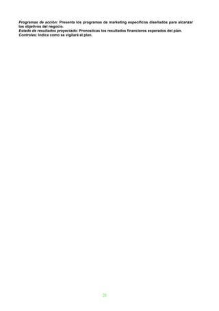 Programas de acción: Presenta los programas de marketing específicos diseñados para alcanzar
los objetivos del negocio.
Estado de resultados proyectado: Pronosticas los resultados financieros esperados del plan.
Controles: Indica como se vigilará el plan.




                                            21
 