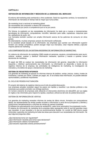 CAPÍTULO 4

OBTENCIÓN DE INFORMACIÓN Y MEDICIÓN DE LA DEMANDA DEL MERCADO

El entorno del marketing esta cambiando a ritmo acelerado. Dado los siguientes cambios, la necesidad de
información de mercados en tiempo real es mayor que nunca antes:

De marketing local a nacional al marketing global.
De necesidades del comprador a deseos del comprador.
De competencia por precio a competencia que no es por precio.

Por fortuna, la explosión en las necesidades de información ha dado pie a nuevas e impresionantes
tecnologías de información: computadoras, microfilm, televisión para cable, copiadoras, maquinas para
fax, grabadoras de audio, etc.
Los mercados también cuentan con amplia información acerca de los patrones de consumo en otros
países.
No obienestante, muchas empresas carecen de información sofisticada.
En la sociedad actual basada en la información, las empresas que cuentan con información superior
tendrán una ventaja competitiva; podrán escoger mejor sus mercados, crear mejores ofertas y ejecutar
mejores planes de marketing.

LOS COMPONENTES DE UN SISTEMA MODERNO DE INFORMACIÓN DE MARKETING

Un sistema de información de marketing (SIM) cosiste en personas, equipos y procedimientos para reunir,
ordenar, analizar, evaluar y distribuir información necesaria, oportuna y exacta a quienes toman
decisiones de marketing.

El papel del SIM es evaluar las necesidades de información del gerente, desarrollar la información
requerida y distribuir oportunamente esa información. La información se desarrolla a través de los
registros internos de la empresa, las actividades de inteligencia de marketing, la investigación de
mercados y el análisis de apoyo a decisiones de marketing.

SISTEMA DE REGISTROS INTERNOS
Los gerentes de marketing se apoyan en informes internos de pedidos, ventas, precios, costos, niveles de
inventarios, cuentas por cobrar, cuentas por pagar, etc. Si se analiza esta información, es posible detectar
oportunidades y problemas importantes.

EL CICLO DE PEDIDO-FACTURACIÓN

El corazón del sistema de registros internos es el ciclo de pedido-facturación.
Las empresas actuales necesitan seguir los pasos con rapidez y exactitud. Los clientes prefieren a las
empresas que pueden prometer una entrega oportuna.
Un número creciente de empresas está utilizando el intercambio electrónico de datos(EDI, por sus siglas
en ingles) o las intrarredes para mejorar la rapidez, exactitud y eficiencia del ciclo de pedido-facturación.

SISTEMA DE INFORMACIÓN DE VENTAS

Los gerentes de marketing necesitan informes de ventas de último minuto. Armados con computadoras
laptop, los representantes de ventas pueden acceder a información a cerca de sus prospectos y clientes y
proporcionar retroalimentación e informes de ventas de manera inmediata.
El software de automatización de la fuerza de ventas(SFA, sales force automation) ha progresado mucho.
El sistema de información de marketing de la empresa debe representar entre lo que los gerentes creen
que necesitan, lo que necesitan y lo que es económicamente factible. Un comité de SIM interno puede
entrevistar a gerentes de marketing de todas las áreas para descubrir sus necesidades de información. He
aquí algunas preguntas útiles:

¿Qué decisiones toma con regularidad?
¿Qué información necesita para tomar esas decisiones?
¿Qué información obtiene normalmente?
¿Qué estudios especiales solicita periódicamente?




                                                    22
 