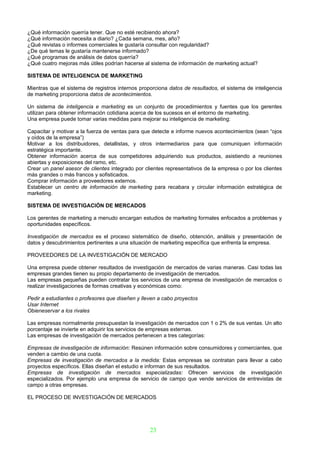 ¿Qué información querría tener. Que no esté recibiendo ahora?
¿Qué información necesita a diario? ¿Cada semana, mes, año?
¿Qué revistas o informes comerciales le gustaría consultar con regularidad?
¿De qué temas le gustaría mantenerse informado?
¿Qué programas de análisis de datos querría?
¿Qué cuatro mejoras más útiles podrían hacerse al sistema de información de marketing actual?

SISTEMA DE INTELIGENCIA DE MARKETING

Mientras que el sistema de registros internos proporciona datos de resultados, el sistema de inteligencia
de marketing proporciona datos de acontecimientos.

Un sistema de inteligencia e marketing es un conjunto de procedimientos y fuentes que los gerentes
utilizan para obtener información cotidiana acerca de los sucesos en el entorno de marketing.
Una empresa puede tomar varias medidas para mejorar su inteligencia de marketing:

Capacitar y motivar a la fuerza de ventas para que detecte e informe nuevos acontecimientos (sean “ojos
y oídos de la empresa”)
Motivar a los distribuidores, detallistas, y otros intermediarios para que comuniquen información
estratégica importante.
Obtener información acerca de sus competidores adquiriendo sus productos, asistiendo a reuniones
abiertas y exposiciones del ramo, etc.
Crear un panel asesor de clientes integrado por clientes representativos de la empresa o por los clientes
más grandes o más francos y sofisticados.
Comprar información a proveedores externos.
Establecer un centro de información de marketing para recabara y circular información estratégica de
marketing.

SISTEMA DE INVESTIGACIÓN DE MERCADOS

Los gerentes de marketing a menudo encargan estudios de marketing formales enfocados a problemas y
oportunidades específicos.

Investigación de mercados es el proceso sistemático de diseño, obtención, análisis y presentación de
datos y descubrimientos pertinentes a una situación de marketing específica que enfrenta la empresa.

PROVEEDORES DE LA INVESTIGACIÓN DE MERCADO

Una empresa puede obtener resultados de investigación de mercados de varias maneras. Casi todas las
empresas grandes tienen su propio departamento de investigación de mercados.
Las empresas pequeñas pueden contratar los servicios de una empresa de investigación de mercados o
realizar investigaciones de formas creativas y económicas como:

Pedir a estudiantes o profesores que diseñen y lleven a cabo proyectos
Usar Internet
Obieneservar a los rivales

Las empresas normalmente presupuestan la investigación de mercados con 1 o 2% de sus ventas. Un alto
porcentaje se invierte en adquirir los servicios de empresas externas.
Las empresas de investigación de mercados pertenecen a tres categorías:

Empresas de investigación de información: Resúnen información sobre consumidores y comerciantes, que
venden a cambio de una cuota.
Empresas de investigación de mercados a la medida: Estas empresas se contratan para llevar a cabo
proyectos específicos. Ellas diseñan el estudio e informan de sus resultados.
Empresas de investigación de mercados especializadas: Ofrecen servicios de investigación
especializados. Por ejemplo una empresa de servicio de campo que vende servicios de entrevistas de
campo a otras empresas.

EL PROCESO DE INVESTIGACIÓN DE MERCADOS




                                                  23
 