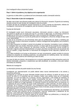 Una investigación eficaz comprende 5 pasos:

Paso 1: Definir el problema y los objetivos de la organización

La gerencia no debe definir un problema de forma demasiado amplia o demasiado estrecha.

Paso 2: Desarrollar el plan de investigación

Se debe crear el plan más eficiente posible para obtener la información necesaria. El gerente de marketing
necesita conocer el costo del plan de investigación antes de probarlo.
El diseño del plan de investigación requiere decisiones en cuanto a fuentes de información, métodos de
investigación, instrumentos de investigación, plan de muestreo y métodos de contacto.

Fuentes de información

El investigador puede reunir información secundaria, información primaria o ambas. La información
secundaria es aquella que se recabó para otro fin y ya existe en algún lugar. La información primaria es
aquella que se reúne con un propósito específico o para un proyecto de investigación específico.
La información secundaria es un punto de partida para la investigación y ofrece las ventajas de bajo costo
y gran disponibilidad.
La web se ha convertido en una herramienta clave para los profesionales de ventas y marketing que
necesitan tener acceso a información competitiva o realizar investigaciones demográficas, de la industria o
de los clientes.
Si los datos necesarios no existen o carecen de actualidad, son inexactos, incompletos o poco confiables,
el investigador tiene que recabar información primaria. La mayor parte de los proyectos de investigación
de mercado implica cierta recolección de información primaria. El procedimiento normal consiste en
entrevistar a algunas personas individualmente o en grupo, para tener una idea acerca de que piensan del
tema en cuestión, y luego desarrollar un instrumento de investigación formal, depurarlo y aplicarlo en el
campo.
Si los datos recabados en el campo se almacenan y se usan correctamente, pueden constituir la columna
vertebral de campañas de marketing posteriores. Los participantes de marketing directo, han entendido
desde hace mucho la potencia del marketing por base de datos.

Una base de datos de clientes o de prospectos es un conjunto organizado de datos exhaustivos acerca de
clientes individuales, prospectos o sospechosos que está actualizado, es accesible y sirve para realizar
actividades de marketing.

Métodos de investigación

La información primaria de puede recabar de cinco formas:

Investigación por obieneservación: se puede obtener datos nuevos obieneservando a los actores y
situaciones pertinentes.
Investigación por sesiones de grupo (llamadas también grupos de enfoque): la sesión de grupo es una
reunión de entre 6 y 10 personas que son invitadas a pasar unas cuantas horas con un moderador
capacitado, con el fin de hablar de un producto, servicio, organización u otra entidad de marketing. El
moderador necesita ser objetivo, tener amplios conocimientos del tema, y ser hábil para manejar
dinámicas de grupos. Los participantes normalmente reciben un pequeño pago por asistir. La reunión por
lo regular se celebra en un lugar agradable. el moderador fomenta una discusión libre y sin presiones, en
la esperanza de que la dinámica de grupo revele sentimientos e ideas profundas. Al mismo tiempo, el
moderador “da un enfoque” a la discusión. Los investigadores deben evitar generalizar los sentimientos
registrados por los participantes del grupo de enfoque a todo el mercado, porque el tamaño de muestra es
demasiado pequeño y la muestra no es aleatoria.
Investigación por encuestas: las encuestas son idóneas para investigaciones descriptivas. Las empresas
realizan encuesta para enterarse de los conocimientos, creencias, preferencias y satisfacción de las
personas, y para medir estas magnitudes en la población en general.
Datos de comportamiento: las compras reales de los clientes reflejan sus preferencias y a menudo son
más confiables que lo que dicen a los investigadores de mercado.




                                                   24
 