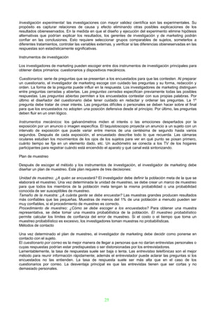 Investigación experimental: las investigaciones con mayor validez científica son las experimentales. Su
propósito es capturar relaciones de causa y efecto eliminando otras posibles explicaciones de los
resultados obieneservados. En la medida en que el diseño y ejecución del experimento elimine hipótesis
alternativas que podrían explicar los resultados, los gerentes de investigación y de marketing podrán
confiar en las conclusiones. Esto requiere seleccionar grupos comparables de sujetos, someterlos a
diferentes tratamientos, controlar las variables externas, y verificar si las diferencias obieneservadas en las
respuestas son estadísticamente significativas.

Instrumentos de investigación

Los investigadores de marketing pueden escoger entre dos instrumentos de investigación principales para
obtener datos primarios: cuestionarios y dispositivos mecánicos.

Cuestionarios: serie de preguntas que se presentan a los encuestados para que las contesten. Al preparar
un cuestionario, el investigador de marketing escoge con cuidado las preguntas y su forma, redacción y
orden. La forma de la pregunta puede influir en la respuesta. Los investigadores de marketing distinguen
entre preguntas cerradas y abiertas. Las preguntas cerradas especifican previamente todas las posibles
respuestas. Las preguntas abiertas permiten a los encuestados contestar con sus propias palabras. Por
último el diseñador del cuestionario debe tener cuidado en redactar y ordenar las preguntas. La 1º
pregunta debe tratar de crear interés. Las preguntas difíciles o personales se deben hacer sobre el final
para que los encuestados no adopten una posición defensiva desde el principio. Por último, las preguntas
deben fluir en un oren lógico.

Instrumentos mecánicos: los galvanómetros miden el interés o las emociones despertados por la
exposición por un anuncio o imagen específica. El taquistoscopio proyecta un anuncio a un sujeto con un
intervalo de exposición que puede variar entre menos de una centésima de segundo hasta varios
segundos. Después de cada exposición, el encuestado describe todo lo que recuerda. Las cámaras
oculares estudian los movimientos de los ojos de los sujetos para ver en qué punto se posan primero,
cuánto tiempo se fija en un elemento dado, etc. Un audiómetro se conecta a los TV de los hogares
participantes para registrar cuándo está encendido el aparato y qué canal está sintonizando.

Plan de muestreo

Después de escoger el método y los instrumentos de investigación, el investigador de marketing debe
diseñar un plan de muestreo. Este plan requiere de tres decisiones:

Unidad de muestreo: ¿A quién se encuestará? El investigador debe definir la población meta de la que se
elaborará el muestreo. Una vez determinada la unidad de muestreo, se debe crear un marco de muestreo
para que todos los miembros de la población meta tengan la misma probabilidad o una probabilidad
conocida de ser susceptibles de muestreo.
Tamaño de la muestra: ¿A cuánta gente se debe encuestar? Las muestras grandes producen resultados
más confiables que las pequeñas. Muestras de menos del 1% de una población a menudo pueden ser
muy confiables, si el procedimiento de muestreo es correcto.
Procedimiento de muestreo: ¿Cómo se debe escoger a los encuestados? Para obtener una muestra
representativa, se debe tomar una muestra probabilística de la población. El muestreo probabilístico
permite calcular los límites de confianza del error de muestreo. Si el costo o el tiempo que toma un
muestreo probabilístico es excesivo, los investigadores toman muestras no probabilísticas.
Métodos de contacto

Una vez determinado el plan de muestreo, el investigador de marketing debe decidir como ponerse en
contacto con el sujeto.
El cuestionario por correo es la mejor manera de llegar a personas que no darían entrevistas personales o
cuyas respuestas podrían estar predispuestas o ser distorsionadas por los entrevistadores.
Lamentablemente, la tasa de respuestas suele ser baja o lenta. Las entrevistas telefónicas son el mejor
método para reunir información rápidamente; además el entrevistador puede aclarar las preguntas si los
encuestados no las entienden. La tasa de respuesta suele ser más alta que en el caso de los
cuestionarios por correo. La desventaja principal es que las entrevistas tienen que ser cortas y no
demasiado personales.




                                                     25
 
