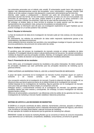 Las entrevistas personales son el método más versátil. El entrevistador puede hacer más preguntas y
registrar más obieneservaciones acerca del encuestado, como indumentaria y lenguaje corporal. Este
método es el más costoso y requiere más planeación y supervisión administrativa que los otros dos;
Además, están sujetas a predisposición o distorsión por parte del entrevistador. Las entrevistas
personales asumen dos formas. En las entrevistas concertadas, se hace una cita con el encuestado. Las
entrevistas de intercepción, por otra parte, implica detener a la gente en un centro comercial o una
esquina concurrida y solicitar una entrevista. Cada vez se usan más las entrevistas en línea.
Sin embargo, al recabar datos en línea (on-line) la empresa no puede suponer que los datos sean
representativos de una población meta, porque los encuestados se autoseleccionan.
No obienestante, la información será útil para una investigación exploratoria al sugerir hipótesis que se
podrían investigar en un sondeo posterior más científico.

Paso 3: Recabar la información

La fase de recolección de datos de la investigación de mercado suele ser más costosa y la más propensa
a errores.
No obienestante, los métodos de recolección de datos están mejorando rápidamente gracias a las
computadoras y las telecomunicaciones.
Varios adelantos técnicos recientes han permitido a los mercadólogos investigar el impacto que tienen los
anuncios publicitarios y las promoción de ventas sobre las ventas.

Paso 4: Analizar la información

El penúltimo paso del proceso de investigación de mercado consiste en extraer resultados de datos
recabados. El investigador tabula los datos y calcula distribuciones de frecuencia. Se calculan promedios y
medidas de dispersión para las principales variables. Además, el investigador aplica técnicas estadísticas
avanzadas y modelos de decisión con la esperanza de descubrir resultados adicionales.

Paso 5: Presentación de los resultados

Como último paso, el investigador presenta los resultados a las partes interesadas. Se deben presentar
los principales resultados que sean pertinentes para las principales decisiones de marketing que la
gerencia enfrenta.

CÓMO SUPERAR LAS BARRERAS PARA EL USO DE LA INVESTIGACIÓN DE MERCADOS

A pesar del rápido crecimiento de la investigación de mercado muchas empresas siguen sin usarlo lo
suficiente   o     de     manera       correcta,    por   varias   razones    que     exponemos:

Una concepción estrecha de la investigación de mercado: Cuando la obtención de datos no resulta útil, se
refuerza la idea que tiene la gerencia acerca de al utilidad limitada de la investigación de mercado.
Calidad dispareja de los investigadores de marketing: Algunos gerentes ven la investigación de mercado
como poco más que trabajo de oficina simple y lo compensan como tal.
Hallazgos tardíos y ocasionalmente erróneos de la investigación de mercado: Los gerentes quieren
resultados rápidos que sean exactos y concluyentes. Sin embargo, la buena investigación de mercado
requiere tiempo y dinero.
Diferencia de personalidad y presentación: Las diferencias entre los estilos de los gerentes de línea y los
investigadores de marketing a menudo impiden establecer relaciones productivas.



SISTEMA DE APOYO A LAS DECISIONES DE MARKETING

El SADM es un conjunto coordinado de datos, sistemas, herramientas y técnicas, apoyado or software y
hardware, por el cual una organización reúne e interpreta información pertinente del negocio y del entorno
y las convierte en una base parea diseñar y ejecutar acciones de marketing.
He aquí ejemplos de modelos de decisiones que los gerentes de marketing han utilizado:

BRANDAID: modelo de mezcla de marketing flexible que se concentra en bienes de consumo empacados
cuyos elementos son un fabricante, competidores, detallistas, consumidores y el entorno en general.




                                                   26
 
