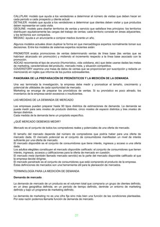 CALLPLAN: modelo que ayuda a los vendedores a determinar el número de visitas que deben hacer en
cada período a cada prospecto y cliente actual.
DETAILER: modelo que ayuda a los vendedores a determinar que clientes deben visitar y que productos
deben representar en cada visita.
GEOLINE: modelo para diseñar territorios de ventas y servicio que satisface tres principios: los territorios
distribuyen equitativamente las cargas del trabajo de ventas; cada territorio consiste en áreas adyacentes;
y los territorios son compactos.
MEDIAC: ayuda a un anunciante a comprar medios durante un año.

Algunos modelos actuales dicen duplicar la forma en que mercadólogos expertos normalmente toman sus
decisiones. Entre los modelos de sistemas expertos recientes están:

PROMOTER evalúa promociones de ventas determinando ventas de línea base (las ventas que se
habríasn alcanzado sin promoción) y midiendo el incremento respecto a la línea base asociado con la
promoción.
ADCAD recomienda el tipo de anuncio (Humorístico, vida cotidiana, etc) que debe usarse dadas las metas
de marketing, características del producto, mercado meta, y situación competitiva.
COVERSTORY examina una masa de datos de ventas que se proporcionan por suscripción y redacta un
memorando en inglés que informa de los puntos sobresalientes.

PANORAMA DE LA PREPARACIÓN DE PRONÓSTICOS Y LA MEDICIÓN DE LA DEMANDA

Una vez terminada la investigación, la empresa debe medir y pronosticar el tamaño, crecimiento y
potencial de utilidades de cada oportunidad de mercado.
Marketing se encarga de preparar los pronósticos de ventas. Si su pronóstico es poco atinado, los
inventarios de la empresa serán excesivos o insuficientes.

LAS MEDIDAS DE LA DEMANDA DE MERCADO

Las empresas pueden preparar hasta 90 tipos distintos de estimaciones de demanda. La demanda se
puede medir para seis niveles de producto distintos, cinco niveles de espacio distintos y tres niveles de
tiempo distintos.
Cada medida de la demanda tiene un propósito específico.

¿QUÉ MERCADO DEBEMOS MEDIR?

Mercado es el conjunto de todos los compradores reales y potenciales de una oferta de mercado.

El tamaño del mercado depende del número de compradores que podría haber para una oferta de
mercado dada. El mercado potencial es el conjunto de consumidores manifiestan un nivel de interés
suficiente por una oferta de mercado.
El mercado disponible es el conjunto de consumidores que tiene interés, ingresos y acceso a una oferta
dada.
Los adultos elegibles constituyen el mercado disponible calificado: el conjunto de consumidores que tienen
interés, ingresos, accesos y calificaciones para la oferta de mercado en cuestión.
El mercado meta (también llamado mercado servido) es la parte del mercado disponible calificado al que
la empresa decide dirigirse.
El mercado penetrado es el conjunto de consumidores que está comprando el producto de la empresa.
Éstas definiciones de mercados son una herramienta útil para la planeación de mercados.

TERMINOLOGÍA PARA LA MEDICIÓN DE DEMANDA

Demanda de mercado

La demanda de mercado de un producto es el volumen total que compraría un grupo de clientes definido,
en un área geográfica definida, en un período de tiempo definido, dentrote un entorno de marketing
definido y bajo un programa de marketing definido.

La demanda de marketing no es una cifra fija sino más bien una función de las condiciones planteadas.
Por esta razón podemos llamarla función de demanda de mercado.




                                                   27
 