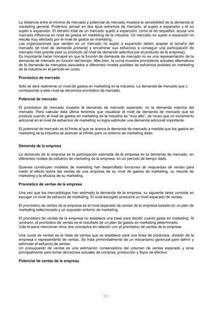 La distancia entre el mínimo de mercado y potencial de mercado muestra la sensibilidad de la demanda al
marketing general. Podemos pensar en dos tipos extremos de mercado, el sujeto a expansión y el no
sujeto a expansión. El tamaño total de un mercado sujeto a expansión, como el de raquetbol, acusa una
marcada influencia en nivel de gastos en marketing de la industria. Un mercado no sujeto a expansión no
resulta muy afectado por el nivel de gastos en marketing.
Las organizaciones que venden en un mercado no sujeto a expansión deben aceptar el tamaño del
mercado (el nivel de demanda primaria) y encaminar sus esfuerzos a conseguir una participación de
mercado más grande para su producto (el nivel de demanda selectiva por el producto de la empresa).
Es importante hacer hincapié en que la función de demanda de mercado no es una representación de la
demanda de mercado en función del tiempo. Más bien, la curva muestra pronósticos actuales alternativos
de la demanda de mercados asociados a diferentes niveles posibles de esfuerzos posibles en marketing
de la industria en el período en curso.

Pronóstico de mercado

Sólo se dará realmente un nivel de gastos en marketing en la industria. La demanda de mercado que c
corresponde a este nivel se denomina pronóstico de mercado.

Potencial de mercado

El pronóstico de mercado muestra la demanda de mercado esperado, no la demanda máxima del
mercado. Para calcular ésta última tenemos que visualizar el nivel de demanda de mercado que se
produce cuando el nivel de gastos en marketing de la industria es “muy alto”, de moso que un incremento
adicional en el nivel de esfuerzos de marketing no logra estimular una demanda adicional importante.

El potencial de mercado es el límite al que se acerca la demanda de mercado a medida que los gastos en
marketing se la industria se acercan al infinito para un entorno de marketing dado.


Demanda de la empresa

La demanda de la empresa es la participación estimada de la empresa en la demanda de mercado, en
diferentes niveles de esfuerzo de marketing de la empresa, en un período de tiempo dado.

Quienes construyen modelos de marketing han desarrollado funciones de respuestas de ventas para
medir el efecto sobre las ventas de una empresa de su nivel de gastos de marketing, su mezcla de
marketing y la eficacia de su marketing.

Pronóstico de ventas de la empresa

Una vez que los mercadólogos han estimado la demanda de la empresa, su siguiente tarea consiste en
escoger un nivel de esfuerzo de marketing. El nivel escogido producirá un nivel esperado de ventas.

El pronóstico de ventas de la empresa es el nivel esperado de ventas de la empresa basado en un plan de
marketing seleccionado y un supuesto entorno de marketing.

El pronóstico de ventas de la empresa no establece una base para decidir cuanto gasta en marketing. Al
contrario, el pronóstico de ventas es el resultado de un plan de gastos en marketing determinado.
Vale la pena mencionar otros dos conceptos en relación con el pronóstico de ventas de la empresa.

Una cuota de ventas es la meta de ventas que se establece para una línea de productos, división de la
empresa o representante de ventas. Se trata primordialmente de un mecanismo gerencial para definir y
estimular el esfuerzo de ventas.
Un presupuesto de ventas es una estimación conservadora del volumen de ventas esperado y sirve
principalmente para tomar decisiones actuales de compras, producción y flujos de efectivo.

Potencial de ventas de la empresa




                                                 28
 