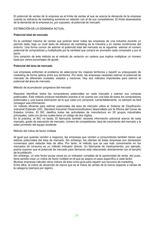 El potencial de ventas de la empresa es el límite de ventas al que se acerca la demanda de la empresa
cuando su esfuerzo de marketing aumenta en relación con el de sus competidores. El límite abienesoluto
de la demanda de la empresa es, por supuesto, el potencial de mercado.

ESTIMACIÓN DE LA DEMANDA ACTUAL

Potencial total de mercado

Es la cantidad máxima de ventas que podrían tener todas las empresas de una industria durante un
período dado, bajo un nivel dado de esfuerzo de marketing de la industria y en ciertas condiciones del
entorno. Una forma común de estimar el potencial total del mercado es la siguiente: estimar el número
potencial de compradores y multiplicarlo por la cantidad que compra en promedio cada comprador y por el
pecio.
Una variación de éste método es el método de variación en cadena que implica multiplicar un número
base por varios porcentajes de ajuste.

Potencial del área de mercado

Las empresas enfrentan el problema de seleccionar los mejores territorios y repartir su presupuesto de
marketing de forma óptima entre sus territorios. Por tanto, las empresas necesitan estimar el potencial de
mercado de diferentes ciudades, estados y naciones. Hay dos métodos importantes para estimar el
potencial del área de mercado:

Método de acumulación progresiva del mercado

Requiere identificar todos los compradores potenciales en cada mercado y estimar sus compras
potenciales. Éste método produce resultados exactos si se cuenta con una lista de todos los compradores
potenciales y una buena estimación de lo que cada uno comprará. Lamentablemente, no siempre es fácil
conseguir esa información.
Un método eficiente para estimar potenciales del área de mercado utiliza el Sistema de Clasificación
Industrial Estándar (SIC, Standard Industrial Claserviciosification) desarrollado por la Oficina del Censo de
Estados Unidos. El SIC clasifica todas las actividades de manufactura en 20 grupos industriales
principales, cada uno de los cuales tiene un código de dos dígitos.
En la práctica, el SIC no basta. El fabricante también necesita información adicional acerca de cada
mercado, grado de saturación de mercado, número de competidores, tasa de crecimiento del mercado y la
edad promedio del equipo existente.

Método del índice de factor múltiple

Al igual que quienes venden a negocios, las empresas que venden a consumidores también tienen que
estimar potenciales del área de mercado. Sin embargo, los clientes de éstas empresas son demasiado
numerosos para redactar lista de ellos. Por tanto, el método que se usa más comúnmente en los
mercados de consumo es un método indicador directo. Un fabricante de medicamentos, por ejemplo,
podría suponer que el potencial de mercado para fármacos está relacionado directamente con el tamaño
de la población.
Sin embargo, un solo factor pocas veces es un indicador completo de la oportunidad de venta. Así pues,
tiene sentido crear un índice de factor múltiple en el que se asigna un peso específico a cada factor.
Muchas empresas calculan otros índices de área como guía para repartir sus recursos de marketing.
Entre ellos, el índice de desarrollo de marca que es el índice de ventas de la marca respecto a ventas de
la categoría (siempre por región).




                                                    29
 