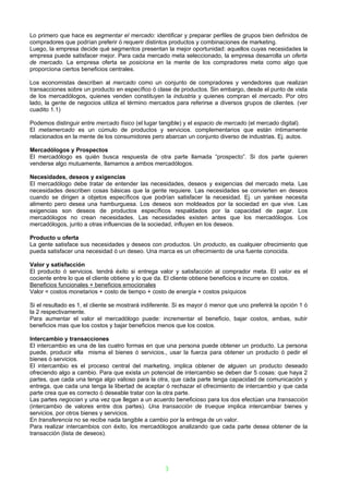 Lo primero que hace es segmentar el mercado: identificar y preparar perfiles de grupos bien definidos de
compradores que podrían preferir ó requerir distintos productos y combinaciones de marketing.
Luego, la empresa decide qué segmentos presentan la mejor oportunidad: aquellos cuyas necesidades la
empresa puede satisfacer mejor. Para cada mercado meta seleccionado, la empresa desarrolla un oferta
de mercado. La empresa oferta se posiciona en la mente de los compradores meta como algo que
proporciona ciertos beneficios centrales.

Los economistas describen al mercado como un conjunto de compradores y vendedores que realizan
transacciones sobre un producto en específico ó clase de productos. Sin embargo, desde el punto de vista
de los mercadólogos, quienes venden constituyen la industria y quienes compran el mercado. Por otro
lado, la gente de negocios utiliza el término mercados para referirse a diversos grupos de clientes. (ver
cuadito 1.1)

Podemos distinguir entre mercado físico (el lugar tangible) y el espacio de mercado (el mercado digital).
El metamercado es un cúmulo de productos y servicios. complementarios que están íntimamente
relacionados en la mente de los consumidores pero abarcan un conjunto diverso de industrias. Ej. autos.

Mercadólogos y Prospectos
El mercadólogo es quién busca respuesta de otra parte llamada “prospecto”. Si dos parte quieren
venderse algo mutuamente, llamamos a ambos mercadólogos.

Necesidades, deseos y exigencias
El mercadólogo debe tratar de entender las necesidades, deseos y exigencias del mercado meta. Las
necesidades describen cosas básicas que la gente requiere. Las necesidades se convierten en deseos
cuando se dirigen a objetos específicos que podrían satisfacer la necesidad. Ej. un yankee necesita
alimento pero desea una hamburguesa. Los deseos son moldeados por la sociedad en que vive. Las
exigencias son deseos de productos específicos respaldados por la capacidad de pagar. Los
mercadólogos no crean necesidades. Las necesidades existen antes que los mercadólogos. Los
mercadólogos, junto a otras influencias de la sociedad, influyen en los deseos.

Producto u oferta
La gente satisface sus necesidades y deseos con productos. Un producto, es cualquier ofrecimiento que
pueda satisfacer una necesidad ó un deseo. Una marca es un ofrecimiento de una fuente conocida.

Valor y satisfacción
El producto ó servicios. tendrá éxito si entrega valor y satisfacción al comprador meta. El valor es el
cociente entre lo que el cliente obtiene y lo que da. El cliente obtiene beneficios e incurre en costos.
Beneficios funcionales + beneficios emocionales
Valor = costos monetarios + costo de tiempo + costo de energía + costos psíquicos

Si el resultado es 1, el cliente se mostrará indiferente. Si es mayor ó menor que uno preferirá la opción 1 ó
la 2 respectivamente.
Para aumentar el valor el mercadólogo puede: incrementar el beneficio, bajar costos, ambas, subir
beneficios mas que los costos y bajar beneficios menos que los costos.

Intercambio y transacciones
El intercambio es una de las cuatro formas en que una persona puede obtener un producto. La persona
puede, producir ella misma el bienes ó servicios., usar la fuerza para obtener un producto ó pedir el
bienes ó servicios.
El intercambio es el proceso central del marketing, implica obtener de alguien un producto deseado
ofreciendo algo a cambio. Para que exista un potencial de intercambio se deben dar 5 cosas: que haya 2
partes, que cada una tenga algo valioso para la otra, que cada parte tenga capacidad de comunicación y
entrega, que cada una tenga la libertad de aceptar ó rechazar el ofrecimiento de intercambio y que cada
parte crea que es correcto ó deseable tratar con la otra parte.
Las partes negocian y una vez que llegan a un acuerdo beneficioso para los dos efectúan una transacción
(intercambio de valores entre dos partes). Una transacción de trueque implica intercambiar bienes y
servicios. por otros bienes y servicios.
En transferencia no se recibe nada tangible a cambio por la entrega de un valor.
Para realizar intercambios con éxito, los mercadólogos analizando que cada parte desea obtener de la
transacción (lista de deseos).




                                                     3
 