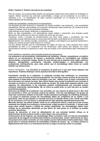 Kotler / Capítulo 5 “Exámen del entorno de marketing”

Para ser exitosa, una empresa debe adoptar una perspectiva desde fuera hacia adentro al contemplar su
negocio. Deben reconocer las continuas oportunidades y riesgos que se presentan en su entorno y
adaptarse a él. La identificación de estos cambios importantes en el mercado es la principal
responsabilidad del mercadólogo.

Análisis de necesidades y tendencias en el macroentorno.
Las empresas de éxito reconocen y responden de manera rentable a las tendencias y las necesidades
insatisfechas. Muchas oportunidades se encuentran identificando estas tendencias. (Ej: tendencia de las
mujeres a trabajar: boom de las guarderías infantiles).
Cabe distinguir entre modas, tendencias y megatendencias:
Moda: es algo impredecible y sin trascendencia social, política o económica. Una empresa puede
aprovechar una moda pero es más una cuestión de suerte que otra cosa.
Tendencia: rumbo o sucesión de acontecimientos que tiene cierto ímpetu y durabilidad. Son más
predecibles y puede obieneservarse en varias áreas del mercado y actividades de los consumidores.
Megatendencia: son cambios sociales, económicos , políticos y tecnológicos que aparecen lentamente e
influyen en nosotros durante cierto tiempo (7 a 10 años).
Las dos últimas ameritan que los mercadólogos las vigilen de cerca (un nuevo producto tiene mayor
probabilidad de éxito si es congruente con las tendencias). Cabe aclarar que detectar una nueva
oportunidad de mercado no garantiza su éxito. Hay que evaluar si los consumidores estón interesados en
ella.

Cómo identificar y responder a las principales fuerzas del macroentorno.
Las empresas y sus proveedores, intermediarios de marketing , clientes, competidores y el público
operan en un macroentorno de fuerzas y tendencias (ambas no controlables) que moldean
oportunidades y presentan riesgos. Dentro de esas fuerzas que la empresa debe vigilar podemos
destacar: demográficas, económicas, naturales, político-legales y socioculturales. Las
analizaremos individualmente, pero cabe aclarar que el mercadólogo deber tomar en cuenta
también sus interacciones.

Entorno demográfico. Los mercados se componen de gente por lo que esta fuerza adquiere real
importancia. Podemos distinguir varios aspectos del entorno demográfico:

Crecimiento mundial de la población: la población mundial está exhibiendo un crecimiento
explosivo, lo que es fuente de mucha preocupación. Por una lado, porque muchos de los recursos
para sostener a todas estas vidas son limitados y por otro, debido a que el mayor crecimiento se
da en las áreas con menos recursos. Esto último implica que aunque la población sea creciente el
mercado no crecerá si no hay suficiente poder de compra. Sin duda estos aspectos afectan a los
negocios. No obienestante, si las empresas analizan cuidadosamente sus mercados pueden
encontrar importantes oportunidades. (Ej. en China se puede tener un solo hijo pero se venden
muchísimos juguetes).
Estructura de edades de la población: hay mercados con una mayoría de gente joven y alto nivel
de crecimiento y otros con marcada mayoría de adultos. Para los mercadólogos, los grupos de
edad más numerosos moldean el mercado. Pueden plantearse estrategias de marketing orientadas
a un grupo en particular aunque los mercadólogo deben ser cuidadosos de no repeler a una
generación cada vez que diseñan un mensaje que hace un llamado eficaz a otra. Tienen que tratar
de ser inclusivos y a la vez ofrecer a cada generación algo diseñado específicamente para ella.
Mercados étnicos: los países también varían en su composición étnica y racial por lo que muchas
empresas han dirigido sus productos y promociones a algún grupo/s en particular. Y aunque cada
grupo tiene ciertos deseos y hábitos de compra específicos, los mercadólogos deben tener
cuidado de no generalizar demasiado ya que dentro de cada grupo en sí también se pueden
encontrar diferencias.
Grupos de educación: el nivel de alfabetización de una sociedad también influye en la
determinación de qué producto vender y cómo llegar a los consumidores.
Conformación de los hogares: los mercadólogos deben considerar cada vez más las necesidades
especiales de los hogares no tradicionales (solteros, homosexuales, viudos, matrimonios sin hijos,
etc) porque ahora están creciendo con más rapidez que los tradicionales (madre-padre-hijos). Cada
grupo tiene un conjunto distintivo de necesidades y hábitos de compra. (ej.: un soltero precisa un
departamento más chico o un homosexual precisa un seguro social que cubra a su pareja).




                                                 32
 