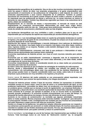 Desplazamientos geográficos de la población: Hoy en día se dan muchos movimientos migratorios
entre los países y dentro de ellos. Las empresas progresistas y la gente emprendedora está
aprovechando el crecimiento en las poblaciones de inmigrantes y está tratando de vender sus
productos específicamente a esos nuevos integrantes de la población. También se pueden
aprovechar los movimientos de la gente cuando emigran de áreas rurales a urbanas: la ubicación
es importante para las preferencias de bienes y servicios (ej.: en zonas calurosas se reduce la
demanda de ropa abrigada). También hay diferencias regionales que hacen a las costumbres de la
gente y deben ser consideradas.
Desplazamiento de un mercado de masas a micromercados: el mercado de masas se está
fragmentando en numerosos micromercados diferenciados por edad, sexo, origen étnico,
educación, geografía, estilo de vida, etc. Cada grupo tiene preferencias marcadas y se llega a él a
través de canales de comunicación y distribución cada vez más dirigidos.

Las tendencias demográficas son muy confiables a corto y mediano plazo por lo que es casi
imperdonable que una empresa de repente sea sorprendida por acontecimientos demográficos.

Entorno económico. Los mercadólogos deben tener en cuenta las principales tendencias en cuanto
al ingreso y los patrones de gasto de los consumidores. El poder de compra con el que cuenta una
economía depende de varios factores:
Distribución del ingreso: los mercadólogos a menudo distinguen cinco patrones de distribución
del ingreso en los países: muy bajos; bajos en su mayoría; muy bajos y muy altos; bajos, medios y
altos; ingresos medios en su mayoría. Paralelo a esto también distinguen entre cuatro tipos de
estructuras industriales:
Economías de subienesistencia: consumen casi todo lo que producen e intercambian el resto.
Ofrecen pocas oportunidades para quienes hacen marketing.
Economías exportadoras de materias primas: son ricas en uno/s recursos naturales pero pobres
en otros.
Economías que se están industrializando: comienzan a depender más de la importación de
materias primas. La industrialización crea una nueva clase adinerada y una clase media, ambas
con exigencias de nuevos tipos de bienes.
Economías industrializadas: debido al considerable tamaño de su clase media son provechosos
mercados para todo tipo de productos.
En base a estos dos aspectos es que se diseñan las estrategias de marketing de cada empresa.
Ahorros, deuda y disponibilidad de crédito: son variables que influyen los gastos de los
consumidores. Los mercadólogos deben estar muy pendientes de los cambios importantes en
ellas porque pueden tener un impacto considerable sobre sus ventas, sobre todo en el caso de
empresas cuyos productos son muy sensibles a los ingresos y los precios.

Entorno natural. El deterioro del medio ambiente es una preocupación global importante. Los
mercadólogos tienen que conocer las oportunidades y los riesgos asociados a:

 Escasez de materias primas: existen 3 tipos de recursos: infinitos (no representan un problema
inmediato aunque en ciertos casos, como la capa de ozono o la contaminación del agua, ya son
problemas importantes); renovables (se deben usar con prudencia) y no renovables (presentarán
un problema grave a medida que se acerque el punto de agotamiento). Las empresas dedicadas a
la investigación y desarrollo tienen una excelente oportunidad de desarrollar materiales sustitutos.
Costo creciente de la energía: por ejemplo el petróleo, al ser un recurso finito no renovable ha
causado grandes problemas a la economía mundial encareciéndose con el paso del tiempo. La
búsqueda de fuentes alternativas de energía y formas más eficientes de usarla continúa.
Aumento en los niveles de contaminación: es inevitable que algunas actividades industriales
dañen el medio ambiente. Muchas empresas están tomando medidas “ecológicas” para demostrar
su preocupación. Paralelo a esto, investigaciones han revelado que son muchos los consumidores
que están dispuestos a pagar precios más altos por productos “verdes”.
Cambio en el papel de los gobiernos: los gobiernos adoptan diferentes posiciones con respecto a
sus esfuerzos y preocupación por promover un medio ambiente limpio. En muchos casos pese a la
voluntad no cuentan con los fondos necesarios para hacerlo. Por eso, las empresas deben aceptar
más responsabilidad social para poder controlar y reducir la contaminación.

Entorno tecnológico. La tecnología es una de las fuerzas más impresionantes que moldean la vida
humana. Toda tecnología nueva es una fuerza de “destrucción creativa” (ej.: la xerografía




                                                33
 