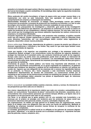 perjudicó a la industria del papel carbón). Muchos negocios entraron en decadencia por no adoptar
las nuevas tecnologías y querer combatirlas. El mercadólogo debe vigilar las siguientes tendencias
en cuestión de tecnología:

Ritmo acelerado del cambio tecnológico: el lapso de espera entre que surgen nuevas ideas y se
implementan con éxito se está reduciendo. Esto trae aparejado un impacto sobre el
comportamiento de compras y el desempeño de marketing.
Oportunidades ilimitadas de innovación: al trabajar sobre tecnologías nuevas que podrían
revolucionar los productos y procesos de producción los científicos se enfrentan a un reto no sólo
tecnológico sino también comercial: desarrollar versiones costeables de esos productos.
Variación en los presupuestos de investigación y desarrollo: gran parte de las investigación
actuales son más defensivas que ofensivas. Las empresas se conforman con invertir su dinero en
copiar los productos de sus competidores y efectuar mejoras menores. Por otro lado, cada vez es
más común que las investigaciones que buscan adelantos importantes las realicen consorcios de
empresas y no empresas individuales.
Creciente regulación del cambio tecnológico: ante productos más complejos, el público necesita
sentir que son seguros. Existen regulaciones en cuanto a seguridad y salud en diferentes áreas
como alimentos, automóviles, etc. Los mercadólogos deben conocer estos reglamentos al
proponer, desarrollar y lanzar nuevos productos.

Entorno político-legal. Existe leyes, dependencias de gobierno y grupos de presión que influyen en
diversas organizaciones e individuos y los limitan. Hay casos en que esas leyes también crean
nuevas oportunidades de negocios.

Leyes que regulan a los negocios: sus propósitos son: proteger a las empresas contra una
competencia desleal, proteger a los consumidores contra las prácticas de negocios desleales y
proteger los intereses de la sociedad contra una conducta irrestricta por parte de los negocios.
Aunque cada nueva ley podría tener una justificación puede tener el efecto no intencional de
mermar la iniciativa y frenar el crecimiento económico. Los mercadólogos deben tener buenos
conocimientos de estas leyes. Generalmente las empresas promulgan normas de ética para guiar a
sus gerentes de marketing.
Crecimiento de grupos de interés público: una fuerza muy importante está afectando a los
negocios. Es el movimiento consumidorista, es un grupo organizado de ciudadanos y el gobierno
formado para fortalecer los derechos y poderes de los compradores en relación con quienes les
venden (ej.: lograron que sea obligación de las empresas dar a conocer los ingredientes básicos
de un producto, su frescura, etc.). Como respuesta a este movimiento muchas empresas
establecieron departamentos de asuntos del consumidor. La consecuencia sufrida por el
marketing es que muchas de las transacciones privadas de marketing han pasado a ser de dominio
público: los mercadólogos deben presentar sus planes al departamento legal, de relaciones
públicas y de asuntos al consumidor.



Entorno sociocultural. La sociedad moldea nuestras creencias, valores y normas. Es interesante ver
las perspectivas que tiene cada uno en relación a:

Uno mismo: dependiendo de la importancia relativa que cada uno conceda a autosatisfacerse se
pueden ver consumidores “buscadores de placer” (consumirán más diversión, vacaciones, etc) o
consumidores más conservadores (personas que vivieron tiempos difíciles y se fijarán más en lo
que gastan a la vez que buscan más valor en sus compras).
Los otros: si se advierte que la gente quisiera vivir en una sociedad más humanitaria y se
preocupa por el prójimo se presagia una tendencia para los productos de apoyo social que
promueven relaciones entre personas (clubes, cruceros, actividades religiosas, etc).
Las organizaciones: ha habido una baja general en la lealtad hacia las organizaciones, mucha
gente ve el trabajo como una obligación más que como una fuente de satisfacción. Mediante el
marketing las empresas necesitan encontrar nuevas formas de recuperar la confianza de los
consumidores y empleados.
La sociedad: generalmente la actitud social se ve reflejada en los patrones de consumo (alguien
que quiere “abandonar” o no está de acuerdo con la sociedad constituye un importante mercado
para las películas, música, campismo, etc.).




                                               34
 