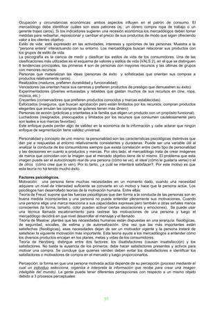 Ocupación y circunstancias económicas: ambos aspectos influyen en el patrón de consumo. El
mercadólogo debe identificar cuáles son esos patrones (ej.: un obrero compra ropa de trabajo o un
gerente trajes caros). Si los indicadores sugieren una recesión económica los mercadólogos deben tomar
medidas para rediseñar, reposicionar y cambiar el precio de sus productos de modo que sigan ofreciendo
valor a los clientes objetivo.
Estilo de vida: está expresado en las actividades, intereses y opiniones de las personas. Muestra a la
“persona entera” interactuando con su entorno. Los mercadólogos buscan relacionar sus productos con
los grupos de estilo de vida.
La psicografía es la ciencia de medir y clasificar los estilos de vida de los consumidores. Una de las
clasificaciones más utilizadas es el esquema de valores y estilos de vida (VALS 2), en el que se distinguen
8 tendencias principales, las primeras 4 son de personas con mayores recursos y las últimas de grupos
con menores recursos:
Personas que materializan las ideas (personas de éxito y sofisticadas que orientan sus compras a
productos relativamente caros)
Realizados (maduros, prefieren durabilidad y funcionalidad)
Vencedores (se orientan hacia sus carreras y prefieren productos de prestigio que demuestren su éxito).
Experimentadores (jóvenes entusiastas y rebeldes que gastan muchos de sus recursos en cine, ropa,
música, etc.)
Creyentes (conservadores que prefieren productos conocidos y marcas establecidas)
Esforzados (inseguros, que buscan aprobación pero están limitados por los recursos; compran productos
elegantes que emulan las compras de quienes tienen más dinero).
Personas de acción (prácticas y orientadas a la familia que eligen un producto con un propósito funcional).
Luchadores (resignados, preocupados y limitados por los recursos que consumen cautelosamente pero
son leales a sus marcas favoritas).
Este enfoque puede perder algo de validez en la economía de la información y cabe aclarar que ningún
enfoque de segmentación tiene validez universal.

Personalidad y concepto de uno mismo: la personalidad son las características psicológicas distintivas que
dan pie a respuestas al entorno relativamente consistentes y duraderas. Puede ser una variable útil al
analizar la conducta de los consumidores siempre que exista correlación entre cierto tipo de personalidad
y las decisiones en cuanto a productos y marcas. Por otro lado, el mercadólogo trata de crear imágenes
de marca que coincidan con la imagen que el mercado objetivo tiene de sí mismo. El problema que esta
imagen puede ser el autoconcepto real de una persona (cómo se ve), el ideal (cómo le gustaría verse) o el
de otros (cómo cree que lo ven). Por lo tanto, ¿a cuál se intentará satisfacer?. Por este motivo es que
esta teoría no ha tenido mucho éxito.

Factores psicológicos.
Motivación: una persona tiene muchas necesidades en un momento dado, cuando una necesidad
adquiere un nivel de intensidad suficiente se convierte en un motivo y hace que la persona actúe. Los
psicólogos han desarrollado teorías de la motivación humana. Entre ellas:
Teoría de Freud: supone que las fuerzas psicológicas que dan forma a la conducta de las personas son en
buena medida inconscientes y una persona no puede entender plenamente sus motivaciones. Cuando
una persona elige una marca reacciona a sus capacidades expresas pero también a otras señales menos
conscientes (la forma, tamaño, color pueden activar ciertas asociaciones y emociones). Se puede usar
una técnica llamada escalonamiento para rastrear las motivaciones de una persona y luego el
mercadólogo decidirá en que nivel desarrollar el mensaje y el llamado.
Teoría de Maslow: plantea que las necesidades humanas están dispuestas en una jerarquía: fisiológicas,
de seguridad, sociales, de estima y de autorealización. Una vez que las más importantes están
satisfechas (fisiológicas), esas necesidades dejan de ser un motivador vigente y la persona tratará de
satisfacer la siguiente motivación más importante. Esta teoría ayuda a los mercadólogos a entender cómo
los diversos productos encajan en los planes, metas y vidas de los consumidores.
Teoría de Herzberg: distingue entre dos factores: los disatisfactores (causan insatisfacción) y los
satisfactores. No basta la ausencia de los primeros; debe hacer satisfactores presentes y activos para
motivar una compra. Se concluye que quienes venden deben evitar los disatisfactores e identificar los
satisfactores o motivadores de compra en el mercado y luego proporcionarlos.

Percepción: la forma en que una persona motivada actúa depende de su percepción (proceso mediante el
cual un individuo selecciona, organiza e interpreta la información que recibe para crear una imagen
inteligible del mundo). La gente puede tener diferentes percepciones con respecto a un mismo objeto
debido a 3 procesos perceptuales:




                                                   37
 