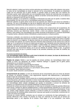 Atención selectiva: implica que de los muchos estímulos que recibimos a diario sólo notamos unos pocos.
La tarea de los mercadólogos es atraer la atención de los consumidores. El problema es determinar
cuáles son los estímulos que la gente advierte. A grandes rasgos se puede decir que notamos los
estímulos cuando: están relacionados con una necesidad actual, cuando son estímulos que uno espera y
cuando el estímulo sea demasiado grande en relación al tamaño normal del estímulo (a uno le llama la
atención un descuento de $100 que uno de $5).
Distorsión selectiva: es la tendencia a interpretar la información de modo que se ajuste a nuestras ideas
preconcebidas. No hay mucho que un mercadólogo pueda hacer al respecto.
Retención selectiva: la gente olvida mucho de lo que aprende pero retiene lo que apoya sus actitudes y
creencias. Por eso el mercadólogo se vale de la repetición para enviar mensajes a su mercado objetivo
(seguramente recordemos las cosas buenas de un producto que nos gusta).

Aprendizaje: implica cambios en la conducta de un individuo como consecuencia de la experiencia. Se
produce mediante la interacción de impulsos (estímulo fuerte que impulsa a actuar), estímulos, indicios
(estímulos menores que determinan cuándo, dónde y cómo una persona responde) , respuestas y
esfuerzo. Esto enseña a los mercadólogos que pueden aumentar la demanda de un producto asociándolo
a impulsos fuertes, utilizando indicios motivadores y proporcionando un refuerzo positivo.

Creencias y actitudes: una creencia es una idea descriptiva que una persona tiene respecto de algo. Las
creencias que la gente tiene acerca de un producto o servicio constituye la imagen de la marca y la gente
actúa de acuerdo a sus imágenes. Si algunas creencias son erróneas el fabricante lanzará una campaña
para corregir esa creencia. En muchos casos las creencias sobre productos se dan acerca de su país de
origen (ej.: si un perfume es francés uno creerá que es bueno). Tan importante como las creencias son las
actitudes, evaluaciones de una persona favorables o desfavorables, los sentimientos emocionales y las
tendencias de acción perdurables hacia un objeto o idea. Las actitudes preparan la mente para que un
objeto agrade o no. Economizan tiempo, por lo que son difíciles de cambiar. Debido a esto, en general
conviene más tratar de que un producto encaje en las actitudes existentes que tratar de modificar las
actitudes de la gente.

El proceso de decisión de compra.
Los mercadólogos deben identificar quién toma la decisión de compra, los tipos de decisiones de
compra y los pasos del proceso de compra.

Papeles de compra. Debido a que los papeles de compra cambian, los mercadólogos deben tener
cuidado al tomar sus decisiones de compra. Podemos distinguir 5 papeles que la gente podría
desempeñar en una decisión de compra:
De iniciador. Quien primero sugiere la idea de comprar.
De influencia. La persona cuya opinión influye en la decisión.
De decisión. Quien decide si comprar o no, qué comprar, cómo y dónde.
De comprador. Quien efectúa la compra.
De usuario. Quien consume o usa el producto.

Comportamiento de compra. La toma de decisiones de los consumidores varía con el tipo de decisión
de compra. Un producto complejo y caro seguramente requerirá más deliberaciones y participantes.
Existen 4 tipos de conducta de compra:
Conducta de compra compleja: ante la compra de un producto generalmente caro, que no se compra con
mucha frecuencia y del cual el comprador no tiene mucha información; se da un proceso con 3 pasos: el
comprador desarrolla creencias acerca del producto, desarrolla actitudes y finalmente toma una decisión.
Los mercadólogos deben adoptar estrategias que ayuden al comprador a conocer los atributos del
producto y su importancia así como también destaquen la influencia de la marca.
Conducta de compra que reduce la disonancia: en este caso el comprador no percibe grandes diferencias
entre marcas, averigua en algunos establecimientos y compra generalmente motivado por un buen precio
o la comodidad. Luego podría experimentar disonancia si nota ciertas características perturbadoras. O sea
que, compra, luego adquiere nuevas creencias y al final se queda con un conjunto de actitudes. Las
comunicaciones de marketing deben proporcionar creencias que ayuden al consumidor a sentirse bien en
cuanto a la marca que escogió.
Conducta de compra habitual: productos que se compran en condiciones de baja participación y sin
grandes diferencias entre marcas. El proceso se inicia con creencias de marca que se forman por
aprendizaje pasivo y van seguidos de la compra. Pude seguir o no una evaluación. Una buena




                                                  38
 