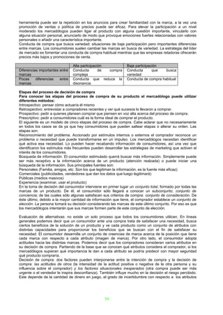 herramienta puede ser la repetición en los anuncios para crear familiaridad con la marca, a la vez una
promoción de ventas o política de precios puede ser eficaz. Para elevar la participación a un nivel
moderado los mercadólogos pueden ligar al producto con alguna cuestión importante, vincularlo con
alguna situación personal, anunciarlo de modo que provoque emociones fuertes relacionadas con valores
personales o añadir una característica importante.
Conducta de compra que busca variedad: situaciones de baja participación pero importantes diferencias
entre marcas. Los consumidores suelen cambiar las marcas en busca de variedad. La estrategia del líder
de mercado es fomentar una conducta de compra habitual mientras que las empresas retadoras ofrecerán
precios más bajos y promociones de venta.

                                Alta participación             Baja participación
Diferencias importantes entre   Conducta        de compra      Conducta       que   busca
marcas                          compleja                       variedad
Pocas     diferencias   entre   Conducta que reduce la         Conducta de compra habitual
marcas                          disonancia

Etapas del proceso de decisión de compra
Para conocer las etapas del proceso de compra de su producto el mercadólogo puede utilizar
diferentes métodos:
Introspectivo: pensar cómo actuaría él mismo
Retrospectivo: entrevistar a compradores recientes y ver qué sucesos lo llevaron a comprar.
Prospectivo: pedir a quienes planean comprar que piensen en voz alta acerca del proceso de compra.
Prescriptivo: pedir a consumidores cuál es la forma ideal de comprar el producto.
El siguiente es un modelo de cinco etapas del proceso de compra. Cabe aclarar que no necesariamente
en todos los casos se da ya que hay consumidores que pueden saltear etapas o alterar su orden. Las
etapas son:
Reconocimiento del problema. Accionado por estímulos internos o externos el comprador reconoce un
problema o necesidad que puede transformarse en un impulso. Los mercadólogos necesitan identificar
qué activa esa necesidad. Lo pueden hacer recabando información de consumidores, así una vez que
identificaron los estímulos más frecuentes pueden desarrollar las estrategias de marketing que activen el
interés de los consumidores.
Búsqueda de información. El consumidor estimulado querrá buscar más información. Simplemente puede
ser más receptivo a la información acerca de un producto (atención realzada) o puede iniciar una
búsqueda de la información. Sus principales fuentes son:
Personales (Familia, amigos, etc. Son los que legitiman la información, es la fuente más eficaz)
Comerciales (publicidades, vendedores que dan los datos que luego legitimará)
Públicas (medios masivos)
Experiencia (examinar, usar el producto)
En la toma de decisión del consumidor interviene en primer lugar un conjunto total, formado por todas las
marcas de un producto. De él, el consumidor sólo llegará a conocer un subconjunto: conjunto de
conciencia; de las cuales sólo algunas satisfacen sus criterios de compra: conjunto de consideración. De
éste último, debido a la mayor cantidad de información que tiene, el comprador establece un conjunto de
elección. La persona tomará su decisión considerando las marcas de este último conjunto. Por eso es que
los mercadólogos intentarán que sus marcas formen parte de este conjunto de elección.

Evaluación de alternativas: no existe un solo proceso que todos los consumidores utilicen. En líneas
generales podemos decir que un consumidor ante una compra trata de satisfacer una necesidad, busca
ciertos beneficios de la solución de un producto y ve cada producto como un conjunto de atributos con
distintas capacidades para proporcionar los beneficios que se buscan con el fin de satisfacer su
necesidad. El consumidor desarrolla un conjunto de creencias de marca acerca de la posición que tiene
cada marca con respecto a cada atributo (imagen de marca). Por otro lado, el consumidor adopta
actitudes hacia las distintas marcas. Podemos decir que los compradores consideran varios atributos en
su decisión de compra. Partiendo de la base que se conocen qué atributos considera el comprador, si los
mercadólogos supieran qué importancia le dan a cada atributo se podría predecir con mayor seguridad
qué producto compraría.
Decisión de compra: dos factores pueden interponerse entre la intención de compra y la decisión de
compra: las actitudes de otros (la intensidad de la actitud positiva o negativa de la otra persona y su
influencia sobre el comprador) y los factores situacionales inesperados (otra compra puede ser más
urgente o el vendedor le inspira desconfianza). También influye mucho en la decisión el riesgo percibido.
Este depende de la cantidad de dinero en juego, el grado de incertidumbre con respecto a los atributos




                                                  39
 