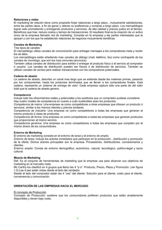 Relaciones y redes
El marketing de relación tiene como propósito forjar relaciones a largo plazo., mutuamente satisfactorias,
entre las partes clave, a fin de ganar y retener su preferencia y compras a largo plazo. Los mercadólogos
logran esto prometiendo y entregando productos y servicios. de alta calidad y precios justos en el tiempo.
Beneficios que trae: reduce costos y tiempo de transacciones. El resultado final es la creación de un activo
único de la empresa llamado red de marketing. Consiste en la empresa y las partes interesadas que la
apoyan y con los que ha establecido relaciones de negocios mutuamente benéficas.

Canales de Marketing
Tres tipos de canales:
El mercadólogo utiliza canales de comunicación para entregar mensajes a los compradores meta y recibir
los de ellos.
Los mercadólogos están añadiendo mas canales de diálogo (mail, teléfono, fax) como contraparte de los
canales de monólogo, que son los mas comunes (anuncios).
También utiliza canales de distribución para exhibir ó entregar el producto físico ó el servicio al comprador
ó usuario. Los canales de distribución pueden ser físicos ó de distribución de servicios. También se
utilizan canales de ventas para realizar transacciones con los compradores potenciales.

Cadena de abasto
La cadena de abasto, describe un canal mas largo que se extiende desde las materias primas, pasando
por los componentes, hasta los productos terminados que se llevan a los compradores finales. Esta
cadena, representa un sistema de entrega de valor. Cada empresa captura sólo una parte de del valor
total que la cadena de abasto genera.

Competencia
Incluye todo los ofrecimientos reales y potenciales y los sustitutos que un comprador pudiese considerar.
Hay cuatro niveles de competencia en cuanto a cuán sustituibles sean los productos:
Competencia de marca: Una empresa ve como competidores a otras empresas que ofrecen un producto ó
servicios. similar a los mismos clientes y precios similares.
Competencia de industria: Una empresa ve como competidores a todas las empresas que generan el
mismo producto ó clase de productos.
Competencia de forma: Una empresa ve como competidores a todas las empresas que generan productos
que proporcionan el mismo servicio.
Competencia genérica: Una empresa ve como competidores a todas las empresas que compiten por el
mismo dinero de los consumidores.

Entorno de Marketing
El entorno de marketing consiste en el entorno de tarea y el entorno de amplio.
Entorno de tarea: incluye los actores inmediatos que participan en la producción , distribución y promoción
de la oferta. Dichos actores principales son la empresa. Proveedores, distribuidores, concesionarios y
clientes.
Entorno amplio: Consta de entorno demográfico, económico, natural, tecnológico, político-legal y socio
cultural.

Mezcla de Marketing
Def. Es el conjunto de herramientas de marketing que la empresa usa para alcanzar sus objetivos de
marketing en el mercado meta.
Mc Carthy los clasificó en 4 grupos que llamo las 4 “p´s”: Producto, Precio, Plaza y Promoción. (ver figura
1.5) Las 4 pes están vistas desde el lado del vendedor.
Desde el lado del comprador están las 4 “ces” del cliente: Solución para el cliente, costo para el cliente,
conveniencia y comunicación.


ORIENTACIÓN DE LAS EMPRESAS HACIA EL MERCADO

El concepto de Producción
Concepto de Producción: sostiene que los consumidores prefieren productos que están ampliamente
disponibles y tienen bajo costo.




                                                     4
 