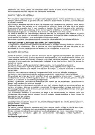 información útil y ayuda. Debido a la complejidad de las labores de venta, muchas empresas utilizan una
fuerza de ventas misionera integrada por sus mejores vendedores.

COMPRA Y VENTA DE SISTEMAS

Para solucionar los problemas de un solo proveedor: práctica llamada Compra de sistemas: se originó en
compras gubernamentales. El gobierno solicitaba licitaciones de contratistas de primera, quienes armaban
el paquete o sistema.
Muchos están adoptando también la venta de sistemas como herramienta de marketing, puede asumir
diferentes formas. Una variante es la contratación de sistemas, donde una sola fuente de abasto
proporciona al comprador todo lo que necesita en cuestión de insumos (mantenimiento, reparación,
operación). El cliente reduce costos y ahorra tiempo; la parte vendedora se beneficia por la reducción de
costos operativos gracias a la constancia de la demanda y a la disminución en el papeleo.
La venta de sistemas es una estrategia industrial clave en las licitaciones para construir proyectos
industriales a gran escala. Las empresas que hacen ingeniería de proyectos deben competir en cuanto a
precio, calidad, confiabilidad y otros atributos para conseguir contratos.
La verdadera venta de sistemas es adoptar la perspectiva más amplia de la necesidades del cliente.

PARTICIPACION EN EL PROCESO DE COMPRA EN LOS NEGOCIOS
Los agentes de compras son influyentes en las situaciones de recompra directa y modificada (dominan en
la selección de proveedores), pero el personal de otros departamentos es más influyente en las
situaciones de compra nueva (dominan en la selección de componentes de productos.

EL CENTRO DE COMPRAS

Centro de compras: unidad que toma las decisiones en una organización compradora. Se compone de
"todos aquellos individuos y grupos que participan en el proceso de toma de decisiones de compra, que
tienen metas en común y comparten los riesgos que surgen de dichas decisiones". Incluye a todos los
miembros de una organización que desempeñan cualquiera de las siete funciones dentro del proceso de
decisión de compra.
Iniciadores: quienes solicitan que se compre algo (usuarios o miembros de la organización)
Usuarios: quienes usarán el producto o servicio, ayudan a definir especificaciones del producto.
Influenciadotes: personas que influyen en la decisión de compra. El personal técnico es un importante
influenciados.
Decisores: personas que deciden sobre los requerimientos del producto o sobre los proveedores.
Aprobadores: personas que autorizan las acciones propuesta por los decisores o los compradores.
Compradores: personas que tienen autoridad formal para seleccionar el proveedor y negociar las
condiciones de compra. También ayudan a definir las especificaciones del producto, pero su principal
función es la selección de proveedores y la negociación.
Porteros o guardianes: personas que tienen poder para impedir que los vendedores o cierta información
lleguen a los miembros del centro de compras.
Pueden participar en una compra un promedio de entre 3 y 5 personas. Existe hoy una tendencia hacia las
compras en equipo. Los que se dedican a márketingg de negocios deben averiguar quiénes son los
principales participantes en las decisiones; en qué decisiones influyen, qué nivel de influencia tienen; qué
criterios de evaluación usan, etc.
Los proveedores pequeños se concentran en llegar a los influenciadores de compras clave. Los
proveedores más grandes realizan ventas a fondo en múltiples niveles para llegar al mayor número de
participantes que sea posibles.
PRINCIPALES INFLUENCIAS

Los compradores industriales responden a cuatro influencias principales: del entorno, de la organización,
interpersonales e individuales.
Factores del entorno:
Se fijan en: nivel de demanda, panorama económico, tasa de interés, rapidez de cambio tecnológico,
sucesos políticos y regulatorios, sucesos competitivos, cuestiones de responsabilidad social.
Ciertas empresas consideran la planeación del abasto a largo plazo (por miedo a escasez de materiales).
Los compradores individuales vigilan los acontecimientos tecnológicos, políticos-regulatorios y
competitivos.
Factores de organización:




                                                   42
 