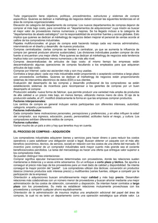 Toda organización tiene objetivos, políticas, procedimientos, estructuras y sistemas de compra
específicos. Quienes se dedican a márketingg de negocios deben conocer las siguientes tendencias en el
área de compras organizacionales:
Elevación de categoría del departamento de compras: Los nuevos departamentos de compras dejaron de
comprar al más bajo costo, para convertirse en "departamentos de adquisiciones" cuya misión es buscar
el mejor valor de proveedores menos numerosos y mejores. Se ha llegado incluso a la categoría de
"departamentos de abasto estratégico" con la responsabilidad de encontrar fuentes y socios globales. Esto
implica que quienes se dedican al márketingg de negocios deben mejorar el personal de ventas acorde al
calibre de los compradores industriales.
Papeles multifuncionales: el grupo de compra está haciendo trabajo cada vez menos administrativo,
interviniendo en el diseño y desarrollo de nuevos productos.
Compras centralizadas: ciertas compras se tienden a centralizar, ya que se aumenta la influencia de
compra (en general producen ahorros sustanciales). Las divisiones individuales pueden comprar de otra
fuente si encuentran una mejor oferta. Para quienes se dedican al márketingg de negocios esta tendencia
implica trata con compradores menos numerosos y de más alto nivel.
Compras descentralizadas de artículos de bajo costo: al mismo tiempo las empresas están
descentralizando algunas operaciones de compras facultando a los empleados para que adquieran
artículos de bajo costo.
Compras por Internet: cada vez ascienden más y son muy usadas.
Contratos a largo plazo: cada vez más industriales están proponiendo o aceptando contratos a largo plazo
con proveedores confiables. Quienes se dedican al márketingg de negocios están proporcionando
sistemas de intercambio electrónico de datos (EDI) a sus clientes.
Evaluación del desempeño de las compras y desarrollo profesional de los compradores: se están
estableciendo sistemas de incentivos para recompensar a los gerentes de compras por un buen
desempeño al comprar.
Producción esbelta: nueva forma de fabricar, que permite producir una variedad más amplia de productos
de alta calidad a un precio más bajo, en menos tiempo, utilizando menos mano de obra. El eje de la
producción esbelta, el JIT, modificó drásticamente la forma en que las empresas compran productos.
Factores interpersonales:
Los centros de compra en general incluyen varios participantes con diferentes intereses, autoridad,
categoría, empatía y persuasión.
Factores individuales:
Cada comprador tiene motivaciones personales, percepciones y preferencias, y en ellas influyen la edad
del comprador, sus ingresos, educación, puesto, personalidad, actitudes hacia el riesgo, y cultura. Los
compradores exhiben diferentes estilos de compra.
Factores culturales:
Varían mucho de un país a otro y hay que tenerlos muy en cuenta.

EL PROCESO DE COMPRAS – ADQUISICIÓN

Los compradores industriales adquieren bienes y servicios para hacer dinero o para reducir los costos
operativos o para satisfacer una obligación social o legal. Buscan obtener un paquete con el más alto
beneficio (económico, técnico, de servicio, social) en relación con los costos de una oferta del mercado. El
incentivo para comprar de un comprador industriales será mayor cuanto más grande sea el cociente
beneficios/costos percibidos. La tarea del mercadologo es hacer una oferta que entregue valor superior a
los compradores meta.
Se pueden distinguir tres orientaciones:
Comprar significa ejecutar transacciones determinadas con proveedores, donde las relaciones suelen
mantenerse a distancia y a veces entre adversarios. Es un enfoque a corto plazo y táctico. Se apunta a
conseguir el precio más bajo de los proveedores para un nivel dado de calidad y disponibilidad. Se intenta
conseguir la mayor porción del "pastel". Los compradores utilizan dos tácticas: conversión en productos
básicos (mismos productos solo interesa precio) y multifuentes (varias fuentes, obligan a competir por la
participación de la empresa)
Orientación a adquisiciones buscan simultáneamente mejor calidad y más bajo precio. Desarrollan
relaciones más colaborativas con un número menor de proveedores y buscan ahorrar mediante una mejor
administración de los costos de obtención, conversión y disposición. Se intentan hacer contratos a largo
plazo con los proveedores. Su meta es establecer relaciones mutuamente provechosas con los
proveedores y compartir cualquier ahorro equitativamente.
Orientación de la administración de insumos implica una ampliación adicional del papel del área de
compras, la cual no es tanto un departamento como una operación estratégica que añade valor. La




                                                   43
 