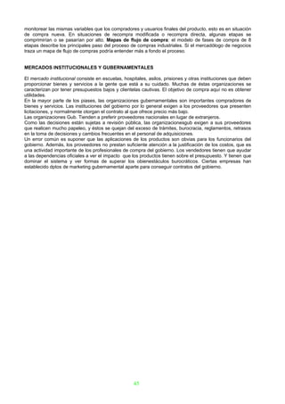 monitorear las mismas variables que los compradores y usuarios finales del producto, esto es en situación
de compra nueva. En situaciones de recompra modificada o recompra directa, algunas etapas se
comprimirían o se pasarían por alto. Mapas de flujo de compra: el modelo de fases de compra de 8
etapas describe los principales paso del proceso de compras industriales. Si el mercadólogo de negocios
traza un mapa de flujo de compras podría entender más a fondo el proceso.


MERCADOS INSTITUCIONALES Y GUBERNAMENTALES

El mercado institucional consiste en escuelas, hospitales, asilos, prisiones y otras instituciones que deben
proporcionar bienes y servicios a la gente que está a su cuidado. Muchas de éstas organizaciones se
caracterizan por tener presupuestos bajos y clientelas cautivas. El objetivo de compra aquí no es obtener
utilidades.
En la mayor parte de los piases, las organizaciones gubernamentales son importantes compradores de
bienes y servicios. Las instituciones del gobierno por lo general exigen a los proveedores que presenten
licitaciones, y normalmente otorgan el contrato al que ofrece precio más bajo.
Las organizaciones Gub. Tienden a preferir proveedores nacionales en lugar de extranjeros.
Como las decisiones están sujetas a revisión pública, las organizacionesgub exigen a sus proveedores
que realicen mucho papeleo, y éstos se quejan del exceso de trámites, burocracia, reglamentos, retrasos
en la toma de decisiones y cambios frecuentes en el personal de adquisiciones.
Un error común es suponer que las aplicaciones de los productos son obvias para los funcionarios del
gobierno. Además, los proveedores no prestan suficiente atención a la justificación de los costos, que es
una actividad importante de los profesionales de compra del gobierno. Los vendedores tienen que ayudar
a las dependencias oficiales a ver el impacto que los productos tienen sobre el presupuesto. Y tienen que
dominar el sistema y ver formas de superar los obienestáculos burocráticos. Ciertas empresas han
establecido dptos de marketing gubernamental aparte para conseguir contratos del gobierno.




                                                   45
 