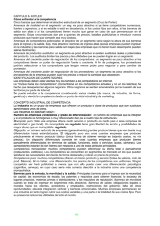 CAPITULO 8- KOTLER
Cómo enfrentar a la competencia
Cinco fuerzas que determinan el atractivo estructural de un segmento (Cruz de Porter):
Amenaza de rivalidad en el segmento: un seg. es poco atractivo si ya tiene competidores numerosos,
fuertes o agresivos; y si es estable o está en decadencia, si los costos fijos son altos, si las barreras de
salida son altas o si los competidores tienen mucho que ganar en caso de que permanezcan en el
segmento. Estas circunstancias dan pie a guerras de precios, batallas publicitarias e introducir nuevos
productos que hacen que competir sea muy costoso.
Amenaza de competidores potenciales: el atractivo de un segmento varía según la altura de sus barreras
para el ingreso y la salida. Seg. más atractivo: barreras de ingreso altas (pocas empresas pueden ingresar
en la industria) y las barreras para salida son bajas (las empresas que no tienen buen desempeño pueden
salirse fácilmente).
Amenaza de productos sustitutos: un segmento es poco atractivo si existen sustitutos reales o potenciales
del producto. Los sustitutos limitan los precios y las utilidades que se pueden lograr en un segmento.
Amenaza del creciente poder de negociación de los compradores: un segmento es poco atractivo si los
compradores tienen un poder de negociación fuerte o creciente. A fin de protegerse, los proveedores
podrían seleccionar a los compradores que tengan menos poder para negociar o para cambiar de
proveedor.
Amenaza del creciente poder de negociación de los proveedores: un segmento es poco atractivo si los
proveedores de la empresa pueden subir los precios o reducir la cantidad que abastecen.
IDENTIFICACION DE COMPETIDORES
Las empresas deben estar atentas hoy día también a los competidores en Internet.
La "miopía hacia los competidores" (concentrarse en los competidores actuales y no en los latentes) ha
hecho que desaparezcan algunos negocios. Otros negocios se sienten amenazados por la invasión de sus
territorios por parte de Internet.
Se puede estudiar a la competencia considerando varios niveles (de marca, de industria, de forma,
genérica) o viendo la competencia desde un punto de vista industrial y de marketing.

CONCEPTO INDUSTRIAL DE COMPETENCIA
La industria es un grupo de empresas que ofrecen un producto o clase de productos que son sustitutos
aproximados unos de otros.
Las industrias se clasifican según :
Número de empresas vendedoras y grado de diferenciación: el número de empresas que la integran
y si el producto es homogéneo o muy diferenciado dan pie a cuatro tipo de estructuras:
Monopolio puro: Sólo una empresa ofrece cierto servicio o producto en cierto país o área (empresa de
electricidad o gas local). Un monopolista no regulado tiene gran libertad de acción y posibilidades de
mayor abuso que un monopolista regulado.
Oligopolio: un número reducido de empresas (generalmente) grandes produce bienes que van desde muy
diferenciados hasta estandarizados. El oligopolio puro son unas cuantas empresas que producen
prácticamente el mismo producto básico (única forma de obtener ventaja es bajando costos, no vía
precios). Un oligopolio diferenciado consiste en unas cuantas empresas que producen bienes
parcialmente diferenciados en términos de calidad, funciones, estilo o servicios (autos, cámaras). Los
competidores tratarán de ser líderes con respecto a uno de estos atributos principales.
Competencia monopolista: muchos competidores pueden diferenciar su oferta total o parcialmente
(restaurantes, estéticas). Los competidores se concentran en segmentos de mercado en los que pueden
satisfacer las necesidades del cliente de forma destacada y cobrar un precio de primera.
Competencia pura: muchos competidores ofrecen el mismo producto y servicio (bolsa de valores, mdo de
prod. Básicos). Al no haber una diferenciación, los precios de los competidores son uniformes. Ningún
competidor ser hará publicidad a menos que con ello pueda crear una diferenciación psicológica
(cigarrillos, cerveza), en cuyo caso sería más correcto describir a la industria como una competencia
monopolística.
Barreras para la entrada, la movilidad y la salida: Principales barreras para el ingreso son la necesidad
de capital; las economías de escala; las patentes y requisitos para obtener licencias; la escasez de
lugares propicios, materias primas o distribuidores; y los requisitos de reputación. Barreras de movilidad
cuando se trata de ingresar en segmentos más atractivos. Barreras de salida: obligaciones legales o
morales hacia los clientes, acreedores y empleados; restricciones del gobierno; falta de otras
oportunidades; elevada integración vertical; y barreras emocionales. Muchas empresas permanecen en
una industria en tanto logren cubrir sus costos variables y una parte o la totalidad de sus costos fijos. Pero
su presencia reduce las utilidades de todo el mundo.




                                                    46
 