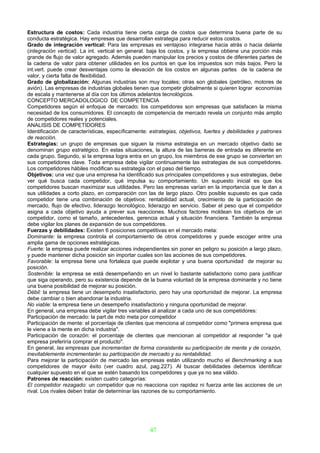 Estructura de costos: Cada industria tiene cierta carga de costos que determina buena parte de su
conducta estratégica. Hay empresas que desarrollan estrategia para reducir estos costos.
Grado de integración vertical: Para las empresas es ventajoso integrarse hacia atrás o hacia delante
(integración vertical). La int. vertical en general. baja los costos, y la empresa obtiene una porción más
grande de flujo de valor agregado. Además pueden manipular los precios y costos de diferentes partes de
la cadena de valor para obtener utilidades en los puntos en que los impuestos son más bajos. Pero la
int.vert. puede crear desventajas como la elevación de los costos en algunas partes de la cadena de
valor, y cierta falta de flexibilidad.
Grado de globalización: Algunas industrias son muy locales; otras son globales (petróleo, motores de
avión). Las empresas de industrias globales tienen que competir globalmente si quieren lograr economías
de escala y mantenerse al día con los últimos adelantos tecnológicos.
CONCEPTO MERCADOLOGICO DE COMPETENCIA
Competidores según el enfoque de mercado: los competidores son empresas que satisfacen la misma
necesidad de los consumidores. El concepto de competencia de mercado revela un conjunto más amplio
de competidores reales y potenciales.
ANALISIS DE COMPETIDORES
Identificación de características, específicamente: estrategias, objetivos, fuertes y debilidades y patrones
de reacción.
Estrategias: un grupo de empresas que siguen la misma estrategia en un mercado objetivo dado se
denominan grupo estratégico. En estas situaciones, la altura de las barreras de entrada es diferente en
cada grupo. Segundo, si la empresa logra entra en un grupo, los miembros de ese grupo se convierten en
sus competidores clave. Toda empresa debe vigilar continuamente las estrategias de sus competidores.
Los competidores hábiles modifican su estrategia con el paso del tiempo.
Objetivos: una vez que una empresa ha identificado sus principales competidores y sus estrategias, debe
ver qué busca cada competidor, qué impulsa su comportamiento. Un supuesto inicial es que los
competidores buscan maximizar sus utilidades. Pero las empresas varían en la importancia que le dan a
sus utilidades a corto plazo, en comparación con las de largo plazo. Otro posible supuesto es que cada
competidor tiene una combinación de objetivos: rentabilidad actual, crecimiento de la participación de
mercado, flujo de efectivo, liderazgo tecnológico, liderazgo en servicio. Saber el peso que el competidor
asigna a cada objetivo ayuda a prever sus reacciones. Muchos factores moldean los objetivos de un
competidor, como el tamaño, antecedentes, gerencia actual y situación financiera. También la empresa
debe vigilar los planes de expansión de sus competidores.
Fuerzas y debilidades: Existen 6 posiciones competitivas en el mercado meta:
Dominante: la empresa controla el comportamiento de otros competidores y puede escoger entre una
amplia gama de opciones estratégicas.
Fuerte: la empresa puede realizar acciones independientes sin poner en peligro su posición a largo plazo,
y puede mantener dicha posición sin importar cuales son las acciones de sus competidores.
Favorable: la empresa tiene una fortaleza que puede explotar y una buena oportunidad de mejorar su
posición.
Sostenible: la empresa se está desempeñando en un nivel lo bastante satisfactorio como para justificar
que siga operando, pero su existencia depende de la buena voluntad de la empresa dominante y no tiene
una buena posibilidad de mejorar su posición.
Débil: la empresa tiene un desempeño insatisfactorio, pero hay una oportunidad de mejorar. La empresa
debe cambiar o bien abandonar la industria.
No viable: la empresa tiene un desempeño insatisfactorio y ninguna oportunidad de mejorar.
En general, una empresa debe vigilar tres variables al analizar a cada uno de sus competidores:
Participación de mercado: la part.de mdo meta por competidor
Participación de mente: el porcentaje de clientes que menciona al competidor como "primera empresa que
le viene a la mente en dicha industria".
Participación de corazón: el porcentaje de clientes que mencionan al competidor al responder "a qué
empresa preferiría comprar el producto".
En general, las empresas que incrementan de forma consistente su participación de mente y de corazón,
inevitablemente incrementarán su participación de mercado y su rentabilidad.
Para mejorar la participación de mercado las empresas están utilizando mucho el Benchmarking a sus
competidores de mayor éxito (ver cuadro azul, pag.227). Al buscar debilidades debemos identificar
cualquier supuesto en el que se estén basando los competidores y que ya no sea válido.
Patrones de reacción: existen cuatro categorías:
El competidor rezagado: un competidor que no reacciona con rapidez ni fuerza ante las acciones de un
rival. Los rivales deben tratar de determinar las razones de su comportamiento.




                                                   47
 