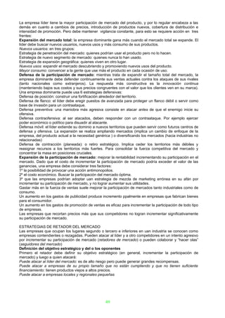 La empresa líder tiene la mayor participación de mercado del producto, y por lo regular encabeza a las
demás en cuanto a cambios de precios, introducción de productos nuevos, cobertura de distribución e
intensidad de promoción. Pero debe mantener vigilancia constante, para esto se requiere acción en tres
frentes:
Expansión del mercado total: la empresa dominante gana más cuando el mercado total se expande. El
líder debe buscar nuevos usuarios, nuevos usos y más consumo de sus productos.
Nuevos usuarios: en tres grupos:
Estrategia de penetración del mercado: quienes podrían usar el producto pero no lo hacen.
Estrategia de nuevo segmento de mercado: quienes nunca lo han usado.
Estrategia de expansión geográfica: quienes viven en otro lugar.
Nuevos usos: expandir el mercado descubriendo y promoviendo nuevos usos del producto.
Mayor consumo: convencer a la gente que use más el producto en cada ocasión de uso.
Defensa de la participación de mercado: mientras trata de expandir el tamaño total del mercado, la
empresa dominante debe defender continuamente sus ventas actuales contra los ataques de sus rivales
(tanto nacionales como extranjeros). La respuesta más constructiva es la innovación continua
(manteniendo bajos sus costos y sus precios congruentes con el valor que los clientes ven en su marca).
Una empresa dominante puede usa 6 estrategias defensivas:
Defensa de posición: construir una fortificación alrededor del territorio.
Defensa de flanco: el líder debe eregir puestos de avanzada para proteger un flanco débil o servir como
base de invasión para un contraataque.
Defensa preventiva: una maniobra más agresiva consiste en atacar antes de que el enemigo inicie su
ofensiva.
Defensa contraofensiva: al ser atacados, deben responder con un contraataque. Por ejemplo ejercer
poder económico o político para disuadir al atacante.
Defensa móvil: el líder extiende su dominio a nuevos territorios que pueden servir como futuros centros de
defensa y ofensiva. La expansión se realiza ampliando mercados (implica un cambio de enfoque de la
empresa, del producto actual a la necesidad genérica ) o diversificando los mercados (hacia industrias no
relacionadas)
Defensa de contracción (planeada): o retiro estratégico. Implica ceder los territorios más débiles y
reasignar recursos a los territorios más fuertes. Para consolidar la fuerza competitiva del mercado y
concentrar la masa en posiciones cruciales.
Expansión de la participación de mercado: mejorar la rentabilidad incrementando su participación en el
mercado. Dado que el costo de incrementar la participación de mercado podría exceder el valor de las
ganancias, una empresa debe considerar tres factores:
1º la posibilidad de provocar una acción antimonopolios.
2º el costo económico. Buscar la participación del mercado óptima.
3º que las empresas podrían adoptar uan estrategia de mezcla de marketing errónea en su afán por
incrementar su participación de mercado, y no lograr aumentar sus utilidades.
Gastar más en la fuerza de ventas suele mejorar la participación de mercados tanto industriales como de
consumo.
Un aumento en los gastos de publicidad produce incremento ppalmente en empresas que fabrican bienes
para el consumidor.
Un aumento en los gastos de promoción de ventas es eficaz para incrementar la participación de todo tipo
de empresas.
Las empresas que recortan precios más que sus competidores no logran incrementar significativamente
su participación de mercado.

ESTRATEGIAS DE RETADOR DEL MERCADO
Las empresas que ocupan los lugares segundo o tercero e inferiores en uan industria se conocen como
empresas contendientes o rezagadas. Pueden atacar al líder y a otro competidores en un intento agresivo
por incrementar su participación de mercado (retadores de mercado) o pueden colaborar y “hacer olas”
(seguidores del mercado)
Definición del objetivo estratégico y del o los oponentes
Primero el retador debe definir su objetivo estratégico (en general, incrementar la participación de
mercado) y luego a quien atacará:
Puede atacar al líder del mercado: es de alto riesgo pero puede generar grandes recompensas.
Puede atacar a empresas de su propio tamaño que no están cumpliendo y que no tienen suficiente
financiamiento: tienen productos viejos a altos precios.
Puede atacar a empresas locales y regionales pequeñas




                                                   49
 