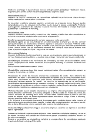 Producción se encarga de buscar elevada eficiencia en la producción, costos bajos y distribución masiva.
Suponen que los clientes se fijan mas en la disponibilidad y los precios bajos.

El concepto de Producto
Concepto de Producto: sostiene que los consumidores preferirán los productos que ofrecen la mejor
calidad, desempeño ó características innovadoras.

Se concentran en elaborar productos superiores y mejorarlos con el paso de tiempo. Suponen que los
compradores admiran los productos bien hechos y pueden evaluar la calidad y desempeño. Problema:
que los gerentes se enamoren del producto y no vean la necesidad del mercado. El concepto de producto
puede dar pie a una miopía de marketing,

El concepto de Venta
Concepto de Venta: sostiene que los consumidores y los negocios, si se les deja solos, normalmente no
adquirirán una cantidad suficiente de los productos de la organización.

Por ello, la organización debe emprender una labor agresiva de ventas y promoción.
El concepto supone que los consumidores van a mostrar resistencia a comprar y se les debe estimular
para que lo compren. Se practica es su forma mas agresiva en productos no buscados. Problema: En las
economías industriales modernas, el objetivo es vender lo que producen y no producir lo que el mercado
quiere. Difícil de vender. Este tipo de marketing insistente, lleva consigo el riesgo de que al cliente no le
guste el producto obligado a comprar y luego hable mal de éste.

El concepto de Marketing
Concepto de Marketing: Sostiene que la clave para que una organización alcance sus metas consiste en
ser mas eficaz que sus competidoras en cuanto a crear, entregar y comunicar valor a sus mercado meta.

El marketing se concentra en las necesidades del comprador y las ventas en las del vendedor. Venta
adopta una perspectiva de adentro hacia fuera, el concepto de marketing se concentra de afuera hacia
adentro.
El concepto de marketing se apoya en 4 pilares :

Mercado Meta: La empresa tienen éxito cuando escogen con cuidad el/los mercado/s meta y preparan un
programa de marketing a la medida.

Necesidades del cliente: Es necesario entender las necesidades del cliente. Para determinar las
necesidades del cliente se debe analizar a la necesidades expresadas (lo que quiere), necesidades reales
(precio bajo), necesidades no expresadas (buen servicio), necesidades de contentamiento (gustos) y
necesidades secretas (internas del cliente). Otra distinción de sensibilidades de los mercadólogos:
sensibilidad de respuesta (encuentra una necesidad expresada y la atiende), marketing anticipativo (prevé
las necesidades de los clientes en un futuro cercano), marketing creativo (descubre y produce soluciones
que los clientes no solicitaron, ergo que responden con entusiasmo).

Marketing integrado: Cuando todos los integrantes de una empresa colaboran para servir los intereses del
cliente. Problema: coordinación. El marketing integrado se efectúa desde dos niveles: El primero, las
distintas funciones del marketing, todas estas funciones deben coordinar desde el punto de vista del
cliente. En segundo lugar, los demás departamento deben dedicarse en cuerpo y alma al marketing,
también tienen que pensar en el cliente.
A fin de buscar la coordinación intergeneral, la empresa realiza marketing interno: debe preceder al
externo y tiene como tarea de contratar, capacitar y motivar a los empleados capaces que quieren atender
bien al cliente. El marketing externo, va dirigido a las personas fuera de la empresa

Rentabilidad: El propósito del márketingg es ayudar a las empresas a alcanzar sus objetivos de acuerdo al
tipo de organización.

Diversas circunstancias propician que las empresas tomen en serio el concepto de marketing: Declive de
las ventas, crecimiento lento, cambios en los patrones de compra, competencia creciente y aumento en
los gastos de marketing.
Durante su conversión a una orientación de marketing, la empresa enfrenta 3 o bienestáculos: resistencia
organizada, lento aprendizaje y olvido rápido.




                                                     5
 