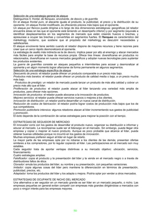 Selección de una estrategia general de ataque
Distinguimos 5: frontal, de flanqueo, envolvente, de desvío y de guerrilla
En el ataque frontal puro, el atacante iguala el producto, la publicidad, el precio y la distribución de su
oponente. Un ataque frontal modificado, es ofreciendo precios más bajos que el oponente.
Un ataque por flancos puede dirigirse a lo largo de dos dimensiones estratégicas: geográficas (el retador
encuentra áreas en las que el oponente está teniendo un desempeño inferior) y por segmento (equivale a
identificar desplazamientos en los segmentos de mercado que están creando huecos o brechas, y
apresurase a ocupar las brechas y convertirlas en segmentos fuertes. El flanqueo es característico del
márketingg moderno, que sostiene que el propósito del márketingg es descubrir necesidades y
satisfacerlas.
El ataque envolvente tiene sentido cuando el retador dispone de mayores recursos y tiene razones para
creer que un cerco rápido desmoralizará al oponente.
La estrategia de asalto más indirecta es la de desvío, implica pasar por alto al enemigo y atacar mercados
más fáciles para ampliar la base de recursos propia. Ofrece tres líneas: diversificarse en productos no
relacionados, diversificarse en nuevos mercados geográficos y adoptar nuevas tecnologías para suplantar
los productos existentes.
La guerra de guerrillas consiste en ataques pequeños e intermitentes para acosar y desmoralizar al
oponente y en algún momento lograr afianzarse de forma permanente en algunos segmentos.
Selección de una estrategia específica de ataque
Descuento de precio: el retador puede ofrecer un producto comparable a un precio más bajo.
Productos más baratos: el retador puede ofrecer un producto de calidad media o baja, a un precio mucha
más bajo.
  Productos de prestigio: un retador de mercado puede lanzar un producto de más alta calidad y cobrar un
precio más alto que el líder.
Proliferación de productos: el retador puede atacar al líder lanzando una variedad más amplia de
productos, para ofrecer más opciones.
Innovación de productos: el retador puede abocarse a la innovación de productos.
Mejores servicios: el retador puede ofrecer servicios nuevos o mejores a los clientes.
Innovación de distribución: un retador podría desarrollar un nueva canal de distribución.
Reducción de costos de fabricación: el retador podría lograr costos de producción más bajos que los de
sus competidores.
Promoción publicitaria intensiva: algunos retadores atacan al líder incrementando sus gastos de publicidad
y promoción.
El éxito depende de la combinación de varias estrategias para mejorar la posición con el tiempo.

ESTRATEGIAS DE SEGUIDOR DE MERCADO
El innovador corre con los gastos de desarrollar el producto nuevo, organizar su distribución e informar y
educar al mercado. La recompensa suele ser el liderazgo en el mercado. Sin embargo, puede llegar otra
empresa y copiar o mejorar el nuevo producto. Aunque es poco probable que alcance al líder, puede
obtener buenas utilidades porque no incurrió en los gastos de innovación.
Muchas empresas prefieren seguir al líder en lugar de retarlo.
La mayor parte de las empresas opta por no robarse a los clientes de las demás; presentan ofertas
similares a los compradores, por lo regular copiando al líder. Las participaciones en el mercado son muy
estables.
Cada seguidor trata de aportar ventajas distintivas a su mercado objetivo: ubicación, servicios,
financiamiento.
Cuatro estrategias amplias:
Falsificador: copia el producto y la presentación del líder y la vende en el mercado negro o a través de
distribuidores faltos de ética.
Clonador: emula los productos del líder, su nombre y su presentación, con pequeñas variaciones.
Imitador: copia algunas cosas del líder pero mantiene la diferenciación en términos de presentación,
publicidad, precios, etc.
Adaptador: toma los productos del líder y los adapta o mejora. Podría optar por vender a otros mercados.

ESTRATEGIAS DE OCUPANTE DE NICHO DEL MERCADO
Una alternativa a ser seguidor en un mercado grande es ser líder en un mercado pequeño, o nicho. Las
empresas pequeñas en general evitan competir con empresas más grandes dirigiéndose a mercados con
poco o ningún interés para las empresas mayores.




                                                   50
 