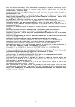 Para esto deben mantener bajos costos desarrollando y produciendo su producto internamente; innovar
constantemente sacando una docena de productos nuevos al año; y adquirir rivales más chicos que
ayuden a estirar y expandir su oferta.
Así, las empresas con una participación baja en el mercado total pueden ser muy rentables si ocupan de
forma inteligente un nicho.
Los ocupantes de nicho logran un margen alto, ya que llegan a conocer bien a sus clientes meta y
satisfacen mejor sus necesidades; cobran un precio alto en comparación con sus costos. Y quienes hacen
márketingg masivo logran un volumen alto.
Los ocupantes de nicho tienen tres tareas: crear nichos, expandir nichos y proteger nichos.
La base para ocupar con éxito un nicho es la especialización, se pueden asumir los siguientes papeles:
Especialista de usuario final: la empresa se especializa en servir a un tipo de cliente de uso final.
Especialista en nivel vertical: la empresa se especializa en algún nivel vertical de la cadena de valor de
producción-distribución.
Especialista por tamaño de clientes: la empresa se concentra en vender a clientes pequeños, medianos o
grandes.
Especialista en clientes específicos: la empresa limita sus ventas a un cliente o a unos cuantos.
Especialista geográfico: la empresa vende sólo en cierta localidad, región o área del mundo.
Especialista en producto o línea de producto: la empresa trabaja o produce sólo una línea de productos o
un solo producto.
Especialista en características de productos: la empresa se especializa en producir cierto tipo de producto
o de característica de producto.
Especialista en taller de trabajos: la empresa adapta sus productos a clientes individuales.
Especialista en calidad - precio: la empresa opera en el extremo de calidad baja o alta del mercado.
Especialista en servicio: la empresa ofrece uno o más servicios que no prestan otras empresas.
Especialista de canal: la empresa se especializa en servir a un solo canal de distribución.
La ocupación de múltiples nichos es preferible a la ocupación de un solo nicho. Al hacerse más fuerte en
dos o más nichos, la empresa aumenta sus posibilidades de sobrevivir.
BALANCEO DE LA ORIENTACION HACIA LOS CLIENTES Y HACIA LOS COMPETIDORES

Una empresa no debe dedicar todo su tiempo a concentrarse en los competidores. Podemos distinguir dos
tipos de empresas: las centradas en los competidores y la centradas en los clientes.
Una empresa centrada en los competidores fija su rumbo por:
Situación: analiza los diferentes competidores y el tipo de posición en la que se encuentra cada uno.
Reacción: aplica una medida para cada situación analizada.
Lo positivo de este tipo de empresa es que capacita a la gente de márketingg. para que siempre esté
preparada, está pendiente de la debilidad de los competidores. Pero lo negativo es que es demasiado
reactiva; no avanza hacia sus propias metas.
Una empresa centrada en los clientes, se fija en lo que sucede con sus clientes al formular sus
estrategias, también analiza situación y reacción.
Esta empresa está en una mejor posición para identificar nuevas oportunidades y fijar un rumbo
estratégico que produzca utilidades a largo plazo. Mediante la vigilancia de los clientes, la empresa puede
decidir cuáles son los grupos de clientes y cuáles necesidades emergentes son más importantes servir,
dados sus recursos y objetivos.




                                                   51
 