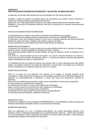 CAPITULO 9
IDENTIFICACION DE SEGMENTOS DE MERCADO Y SELECCIÓN DE MERCADOS META

La selección de mercado meta requiere que los mercadólogos den tres pasos principales:

Identificar y definir los perfiles de distintos grupos de compradores que podrían requerir productos o
mezclas de marketing distintos (segmentación de mercado.
Seleccionar uno o más segmentos de mercado en los cuales ingresar (selección de mercados meta).
Establecer y comunicar los beneficios distintivos clave de los productos en el mercado (posicionamiento
en el mercado.


NIVELES DE SEGMENTACIÓN DE MERCADOS

La Segmentación es un esfuerzo por mejorar la precisión del marketing de una empresa
El punto de partida de cualquier análisis de segmentación comienza por el MARKETING MASIVO.
El argumento a favor del marketing masivo(+) es que crea el mercado potencial más grande atrayendo
también los costos más bajos, márgenes más amplios y precios más bajos.
La gran desventaja es que la fragmentación del mercado dificulta su aplicación.

MARKETING DE SEGMENTO
Un segmento de mercado es un grupo grande que se puede identificar dentro de un mercado, con deseos,
poder de compra, ubicación geográfica y actitudes de compra similares.
Se recomienda presentar ofertas de mercado flexibles de lugar de estándar a todos los miembros de un
segmento.
Una oferta de mercado flexible consta de dos partes: una solución desnuda elementos de producto y
servicio que todos los miembros del segmento valoran, y opciones que algunos miembros del segmento
valoran (al obtenerlas se cobra un cargo adicional.

(+) Posibilidad de crear una oferta de producto más afinada y fijar un precio apropiado para cada público
objetivo. Se facilita la selección de canales de distribución y comunicación. Es posible que se enfrenten
menos competidores en un segmento específico que en uno masivo.

MARKETING DE NICHOS

Nicho es un grupo con una definición más estrecha, por lo regular un mercado pequeño cuyas
necesidades no están siendo bien atendidas. Los mercadólogos generalmente los identifican dividiendo un
segmento en subienesegmentos o definiendo un grupo que busca una combinación distintiva de
beneficios.
Estos nichos son relativamente pequeños y atraen pocos competidores (menos que los segmentos.
Un nicho atractivo se caracteriza por lo siguiente:
los clientes del nicho tienen un conjunto bien definido de necesidades
pagan un precio superior a la empresa que mejor satisface sus necesidades
es poco probable que el nicho atraiga otros competidores
el ocupante del nicho logra ciertas economías gracias a la especialización
el nicho tiene potencial de tamaño, utilidades y crecimiento



MARKETING LOCAL
Consiste en la adaptación de los programas de MÁRKETINGG a las necesidades y deseos de grupos de
clientes locales (áreas comerciales, barrios e incluso tiendas individuales).

MARKETING INDIVIDUAL

Estos son segmentos de a uno o marketing personalizado. Las nuevas tecnologías permiten a las
empresas volver al marketing personalizado que se practicaba tiempo atrás (Ej. : sastre) para convertirlo
en una personalización masiva (capacidad de preparar de manera masiva productos y comunicaciones
diseñados para satisfacer los requisitos de cada cliente.




                                                  52
 