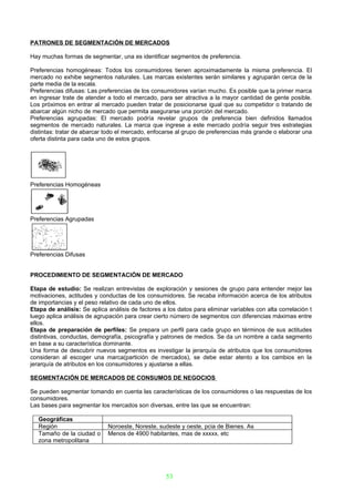 PATRONES DE SEGMENTACIÓN DE MERCADOS

Hay muchas formas de segmentar, una es identificar segmentos de preferencia.

Preferencias homogéneas: Todos los consumidores tienen aproximadamente la misma preferencia. El
mercado no exhibe segmentos naturales. Las marcas existentes serán similares y agruparán cerca de la
parte media de la escala.
Preferencias difusas: Las preferencias de los consumidores varían mucho. Es posible que la primer marca
en ingresar trate de atender a todo el mercado, para ser atractiva a la mayor cantidad de gente posible.
Los próximos en entrar al mercado pueden tratar de posicionarse igual que su competidor o tratando de
abarcar algún nicho de mercado que permita asegurarse una porción del mercado.
Preferencias agrupadas: El mercado podría revelar grupos de preferencia bien definidos llamados
segmentos de mercado naturales. La marca que ingrese a este mercado podría seguir tres estrategias
distintas: tratar de abarcar todo el mercado, enfocarse al grupo de preferencias más grande o elaborar una
oferta distinta para cada uno de estos grupos.




Preferencias Homogéneas




Preferencias Agrupadas




Preferencias Difusas


PROCEDIMIENTO DE SEGMENTACIÓN DE MERCADO

Etapa de estudio: Se realizan entrevistas de exploración y sesiones de grupo para entender mejor las
motivaciones, actitudes y conductas de los consumidores. Se recaba información acerca de los atributos
de importancias y el peso relativo de cada uno de ellos.
Etapa de análisis: Se aplica análisis de factores a los datos para eliminar variables con alta correlación t
luego aplica análisis de agrupación para crear cierto número de segmentos con diferencias máximas entre
ellos.
Etapa de preparación de perfiles: Se prepara un perfil para cada grupo en términos de sus actitudes
distintivas, conductas, demografía, psicografía y patrones de medios. Se da un nombre a cada segmento
en base a su característica dominante.
Una forma de descubrir nuevos segmentos es investigar la jerarquía de atributos que los consumidores
consideran al escoger una marca(partición de mercados), se debe estar atento a los cambios en la
jerarquía de atributos en los consumidores y ajustarse a ellas.

SEGMENTACIÓN DE MERCADOS DE CONSUMOS DE NEGOCIOS

Se pueden segmentar tomando en cuenta las características de los consumidores o las respuestas de los
consumidores.
Las bases para segmentar los mercados son diversas, entre las que se encuentran:

   Geográficas
   Región                    Noroeste, Noreste, sudeste y oeste, pcia de Bienes. As
   Tamaño de la ciudad o     Menos de 4900 habitantes, mas de xxxxx, etc
   zona metropolitana




                                                   53
 