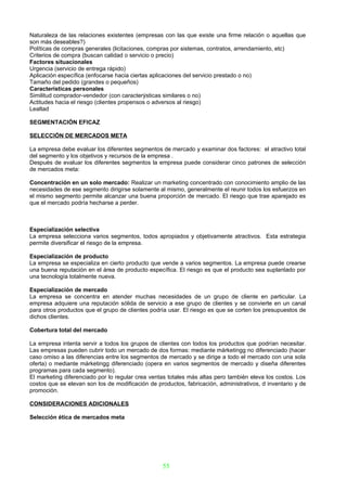 Naturaleza de las relaciones existentes (empresas con las que existe una firme relación o aquellas que
son más deseables?)
Políticas de compras generales (licitaciones, compras por sistemas, contratos, arrendamiento, etc)
Criterios de compra (buscan calidad o servicio o precio)
Factores situacionales
Urgencia (servicio de entrega rápido)
Aplicación específica (enfocarse hacia ciertas aplicaciones del servicio prestado o no)
Tamaño del pedido (grandes o pequeños)
Características personales
Similitud comprador-vendedor (con caracterýsticas similares o no)
Actitudes hacia el riesgo (clientes propensos o adversos al riesgo)
Lealtad

SEGMENTACIÓN EFICAZ

SELECCIÓN DE MERCADOS META

La empresa debe evaluar los diferentes segmentos de mercado y examinar dos factores: el atractivo total
del segmento y los objetivos y recursos de la empresa .
Después de evaluar los diferentes segmentos la empresa puede considerar cinco patrones de selección
de mercados meta:

Concentración en un solo mercado: Realizar un marketing concentrado con conocimiento amplio de las
necesidades de ese segmento dirigirse solamente al mismo, generalmente el reunir todos los esfuerzos en
el mismo segmento permite alcanzar una buena proporción de mercado. El riesgo que trae aparejado es
que el mercado podría hecharse a perder.



Especialización selectiva
La empresa selecciona varios segmentos, todos apropiados y objetivamente atractivos. Esta estrategia
permite diversificar el riesgo de la empresa.

Especialización de producto
La empresa se especializa en cierto producto que vende a varios segmentos. La empresa puede crearse
una buena reputación en el área de producto específica. El riesgo es que el producto sea suplantado por
una tecnología totalmente nueva.

Especialización de mercado
La empresa se concentra en atender muchas necesidades de un grupo de cliente en particular. La
empresa adquiere una reputación sólida de servicio a ese grupo de clientes y se convierte en un canal
para otros productos que el grupo de clientes podría usar. El riesgo es que se corten los presupuestos de
dichos clientes.

Cobertura total del mercado

La empresa intenta servir a todos los grupos de clientes con todos los productos que podrían necesitar.
Las empresas pueden cubrir todo un mercado de dos formas: mediante márketingg no diferenciado (hacer
caso omiso a las diferencias entre los segmentos de mercado y se dirige a todo el mercado con una sola
oferta) o mediante márketingg diferenciado (opera en varios segmentos de mercado y diseña diferentes
programas para cada segmento).
El marketing diferenciado por lo regular crea ventas totales más altas pero también eleva los costos. Los
costos que se elevan son los de modificación de productos, fabricación, administrativos, d inventario y de
promoción.

CONSIDERACIONES ADICIONALES

Selección ética de mercados meta




                                                   55
 