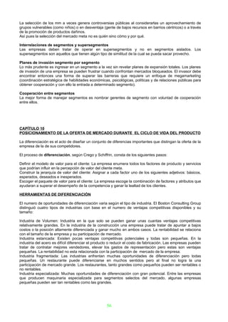 La selección de los mm a veces genera controversias públicas al considerarlas un aprovechamiento de
grupos vulnerables (como niños) o en desventaja (gente de bajos recursos en barrios céntricos) o a través
de la promoción de productos dañinos.
Así pues la selección del mercado meta no es quién sino cómo y por qué.

Interrelaciones de segmentos y supersegmentos
Las empresas deben tratar de operar en supersegmentos y no en segmentos aislados. Los
supersegmentos son aquellos que tienen algún tipo de similitud de la cual se pueda sacar provecho.

Planes de invasión segmento por segmento
Lo más prudente es ingresar en un segmento a la vez sin revelar planes de expansión totales. Los planes
de invasión de una empresa se pueden frustrar cuando confrontan mercados bloqueados. El invasor debe
encontrar entonces una forma de superar las barreras que requiere un enfoque de megamarketing
(coordinación estratégica de habilidades económicas, psicológicas, políticas y de relaciones públicas para
obtener cooperación y con ello la entrada a determinado segmento).

Cooperación entre segmentos
La mejor forma de manejar segmentos es nombrar gerentes de segmento con voluntad de cooperación
entre ellos.




CAPÍTULO 10
POSICIONAMIENTO DE LA OFERTA DE MERCADO DURANTE EL CICLO DE VIDA DEL PRODUCTO

La diferenciación es el acto de diseñar un conjunto de diferencias importantes que distingan la oferta de la
empresa de la de sus competidores.

El proceso de diferenciación, según Crego y Schiffrin, consta de los siguientes pasos:

Definir el modelo de valor para el cliente: La empresa enumera todos los factores de producto y servicios
que podrían influir en la percepción de valor del cliente meta.
Construir la jerarquía de valor del cliente: Asignar a cada factor uno de los siguientes adjetivos: básicos,
esperados, deseados e inesperados.
Escoger el paquete de valor para el cliente: La empresa escoge la combinación de factores y atributos que
ayudaran a superar el desempeño de la competencia y ganar la lealtad de los clientes.

HERRAMIENTAS DE DIFERENCIACIÓN

El numero de oportunidades de diferenciación varia según el tipo de industria. El Boston Consulting Group
distinguió cuatro tipos de industrias con base en el numero de ventajas competitivas disponibles y su
tamaño:

Industria de Volumen: Industria en la que solo se pueden ganar unas cuantas ventajas competitivas
relativamente grandes. En la industria de la construcción una empresa puede tratar de apuntar a bajos
costos o la posición altamente diferenciada y ganar mucho en ambos casos. La rentabilidad se relaciona
con el tamaño de la empresa y su participación de mercado.
Industria estancada: Existen pocas ventajas competitivas potenciales y todas son pequeñas. En la
industria del acero es difícil diferenciar el producto o reducir el costo de fabricación. Las empresas pueden
tratar de contratar mejores vendedores, elevar los gastos de representación pero estas son ventajas
pequeñas. La rentabilidad no esta relacionada con la participación de mercado de la empresa.
Industria fragmentada: Las industrias enfrentan muchas oportunidades de diferenciación pero todas
pequeñas. Un restaurante puede diferenciarse en muchos sentidos pero al final no logra la una
participación de mercado grande. Los restaurantes, tanto grandes como pequeños pueden ser rentables o
no rentables.
Industria especializada: Muchas oportunidades de diferenciación con gran potencial. Entre las empresas
que producen maquinaria especializada para segmentos selectos del mercado, algunas empresas
pequeñas pueden ser tan rentables como las grandes.




                                                    56
 